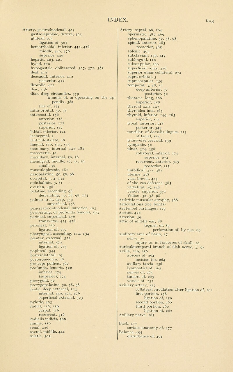 Artery, gastroduodenal, 403 gastro-epiploic, dextra, 403 gluteal, 505 ligation of, 505 hemorrhoidal, inferior, 440, 476 middle, 440, 476 superior, 440 hepatic, 403, 421 hyoid, no hypogastric, obliterated, 307, 371, 3S2 ileal, 412 ileocaecal, anterior, 412 posterior, 412 ileocolic, 412 iliac, 436 iliac, deep circumflex, 379 wounds of, in operating on the ap- pendix, ^80 line of, 374 infra-orbital, 50, 58 intercostal, 176 anterior, 176 posterior, 177 superior, 147 labial, inferior, 104 lachrymal, 3 lenticulostriate, 2S lingual, no, 134, 145 mammary, internal, 147, 181 masseteric, 50 maxillary, internal, 50, 58 meningeal, middle, 17, 21, 50 small, 50 musculophrenic, i8r nasopalatine, 50, 58, 98 occipital, 3, 4, 134 ophthalmic, 3, 81 ovarian, 458 palatine, ascending, 98 descending, 50, 58, 98, 114 palmar arch, deep, 359 superficial, 35S pancreatico-duodenal, superior, 403 perforating, of profunda femoris, 523 perineal, superficial, 476 transverse, 474, 476 peroneal, 550 ligation of, 550 pharyngeal, ascending, 114, 134 plantar, external, 572 internal, 572 ligation of, 573 popliteal, 544 posterolateral, 29 posteromedian, 28 princeps pollicis, 360 profunda, femoris, 522 inferior, 274 (superior), 274 pterygoid, 50 pterygopalatine, 50, 58, 98 pudic, deep external, 523 internal, 440, 474, 476 superficial external, 523 pyloric, 403 radial, 316, 359 carpal, 316 recurrent, 316 radialis indicis, 360 ranine, no renal, 426 sacral, middle, 441 sciatic, 505 Artery, septal, 98, 104 spermatic, 385, 469 sphenopalatine, 50, 58, 98 spinal, anterior, 485 posterior, 485 splenic, 403 subclavian, 139, 147 sublingual, no subscapular, 260 superficial volar, 316 superior ulnar collateral, 274 supra-orbital, 3 suprascapular, 139 temporal, 3, 48, 52 deep anterior, 50 posterior, 50 thoracic, long, 260 superior, 258 thyroid axis, 147 thyroidea ima, 165 thyroid, inferior, 149, 165 superior, 134 tibial, anterior, 548 posterior, 549 tonsillar, of dorsalis linguae, 114 of facial, 114 transverse cervical, 139 tympanic, 50 ulnar, 314, 358 collateral, inferior, 274 superior, 274 recurrent, anterior, 315 posterior, 315 umbilical, 371, 382 uterine, 458 vasa brevia, 403 of the vas deferens, 385 vertebral, 25, 147 vesicle, superior, 371 Vidian, 50, 58. 98 Arthritic muscular atrophy, 488 Articulations (see Joints) Arytenoid cartilages, 129 Ascites, 420 Asterion, 39 Attic of middle ear, 88 tegmen of, 89 perforation of, by pus, 89 Auditory area of brain, 37 nerve, 20 injury to, in fractures of skull, 20 Auriculotemporal branch of fifth nerve, 3, 52 Axilla, 229, 256 abscess of, 264 incision for, 264 axillary fascia, 256 lymphatics of, 263 nerves of, 265 tumors of, 265 vessels of, 257 Axillary artery, 257 . collateral circulation after ligation of, 262 first portion, 258 ligation of, 259 second portion, 260 third portion, 260 ligation of, 262 Axillary nerve, 265 Back, 477 surface anatomy of, 477 Balance, 494 disturbance of, 494