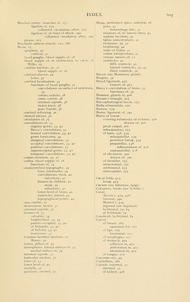 Brachial artery, branches of. 273 ligation of, 274 collateral circulation after, 275 ligation of, at bend of elbow, 290 collateral circulation after, plexus, 265 Brachialis anticus muscle. 270. 2S6 Brain. 25 apoplexy, 30 cortical, 32 basal ganglia, blood supply of, 28 blood supply of, in obstruction to circle Willis. 25 ' caudate nucleus, 30, 31 blood supply of, 28 cerebral abscess, 44 lobes,-32 ' cerebral localization, 34 functions of basal ganglia, 37 convolutions on surface of cerebri 35 corona radiata, 38 crura cerebri, 38 internal capsule, 3S motor tract, 38 pons Varolii, 38 cerebral softening, 30 choroid plexus, 30 circulation of, 25 convolutions of, ;^^ angular gyrus, 33, 42 Broca's convolution, ^^ frontal convolution, 33, 41 g)'rus fornicatus, 34 marginal convolution, 34 occipital convolutions, ;^^, 42 parietal convolutions, ^;^ supramarginal gyrus, 33. 41 temporal convolutions, 3;^, 41 corpus striatum, 30, 31 cortex, blood supply of, 28 functions of, 34 craniocerebral topography, 39 bony landmarks, 39 convolutions, main, 40 subsidiary, 41 fissures in children. 42 main, 39 subsidiary, 41 lower level of brain, 40 ventricles, lateral, 43 topographical points, 40 cms cerebri, 31 decussation, motor, 31 external capsule, 31 fissures of, 33 calcarine, 34 longitudinal, ^;^, 39 parieto-occipital, 33, 40 of Rolando, ^^, 40 of Sylvius, 33, 40 transverse, ^t, foramen lacerum mediuni, 27 Monro, 30 ornix, pillars of, 30 lemispheres, lateral surface of, ^^ medial surface of, 34 internal capsule, 31 enticular nucleus, 3 r obes of, 32 ower level of, 40 medulla, 31 paralysis, crossed, 32 Brain, perforated space, anterior, 28 pons, 31 hemorrhage into, 32 relations of, to lateral sinus, 93 septum lucidum, 30 taenia semicircularis, 30 thalamus, 30. 31 trephining, 44 veins of Galen, 31 velum interpositum, 31 venous sinuses of, 12 ventricles, 30 fifth ventricle, 30 lateral ventricles, 30, 43 third ventricle, 30 Breast (see Mammary gland) Bregma, 39 Broad ligament, 455 tumors of, 462 Broca's convolution of brain, 35 functions of, 35 Brunner. glands of, 406 Bryant's triangle, 505 Buccopharyngeal fascia, 153 Bulla ethmoidalis, 100 Bunion, 579 Burns, ligament of, 390 Bursa or bursse: covering tuberosity of ischium, i disease of, 506 great carpal, 366 infraspinatus, 255 of knee, 538, 539 infrapatellar, 539 posterior bursae, 539' prepatellar, 538 inflammation of, 53S suprapatellar, 5;-iS of olecranon, 300 disease of, 300 of shoulder, 255 subacromial, 255 subfemoral, 535 subscapular, 255 Cascal folds, 413 fossae, 413 Ccecum (see Intestine, large) Calcaneus, tendo (see Achilles') Canal, Alcock's, 474, 476 femoral, 390 Hunter's, 524 inguinal (see Inguinal) lachrymal, 72, 84 of Schlemm, 79 Canaliculi, lachrymal, 84 Cancer of breast, 1S5 operation for, 187 of lips, 105 treatment, 105 of oesophagus, 212 of stomach, 404 adhesion in, 405 perforation in, 405 ulceration in, 405 of tongue, no Cancrum oris, 49 Capitellum, 280 Capsule, external, 31 internal, 31 of kidney, 426