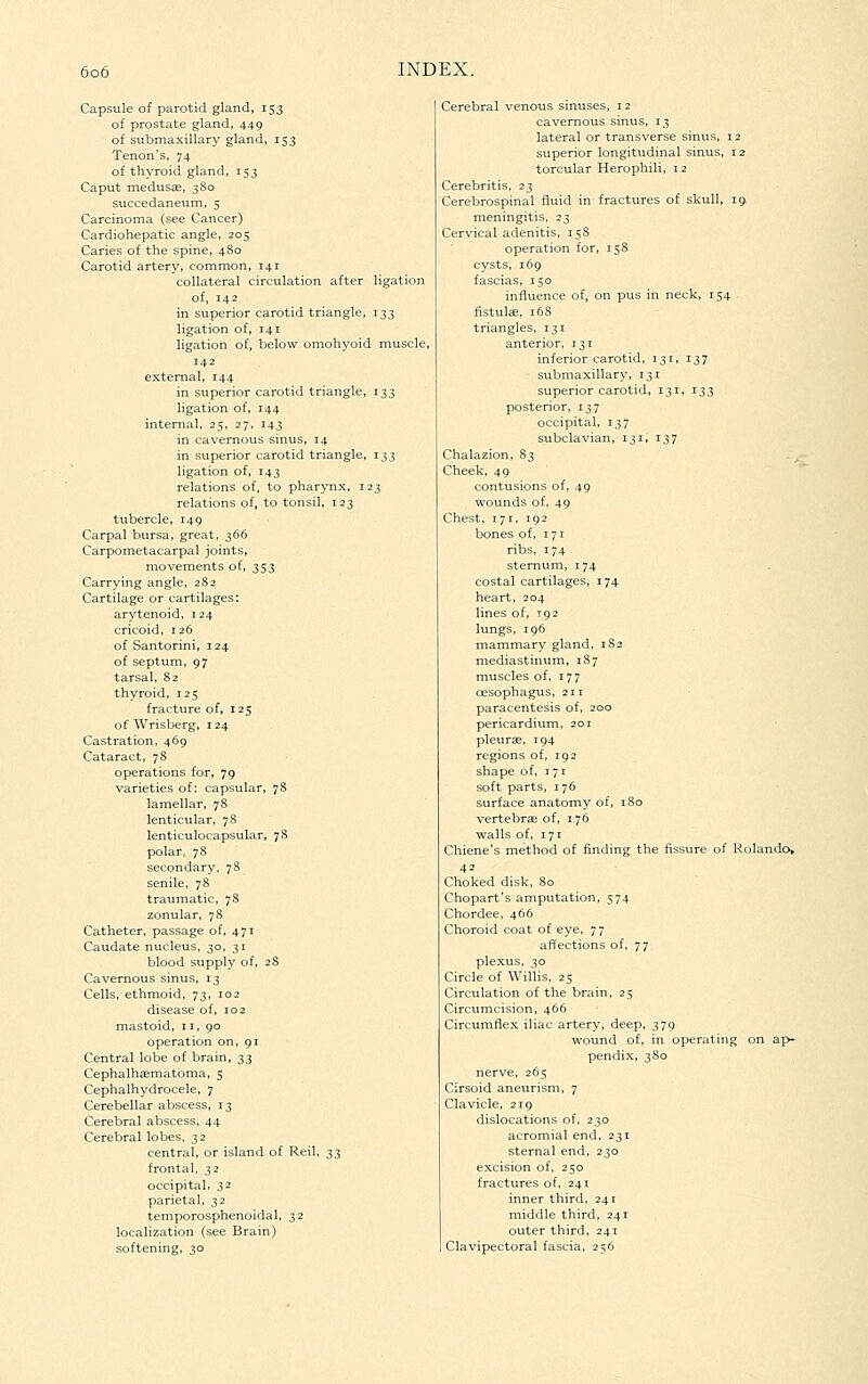 Capsule of parotid gland, 153 of prostate gland, 449 of submaxillary gland, 153 Tenon's, 74 of thyroid gland, 153 Caput medttsae, 380 succedaneum, 5 Carcinoma (see Cancer) Cardiohepatic angle, 205 Caries of the spine, 480 Carotid artery, common, 141 collateral circulation after ligation of, 142 in superior carotid triangle, 133 ligation of, 141 ligation of, below omohyoid muscle, 142 external, 144 in superior carotid triangle, 133 ligation of, 144 internal, 25, 27, 143 in cavernous sinus, 14 in superior carotid triangle, 133 ligation of, 143 relations of, to pharynx, 123 relations of, to tonsil, 123 tubercle, 149 Carpal bursa, great, 366 Carpometacarpal joints, movements of, 353 Carrying angle, 282 Cartilage or cartilages: arytenoid, 124 cricoid, 126 of Santorini, 124 of septum, 97 tarsal, 82 thyroid, 125 fracture of, 125 of Wrisberg, 124 Castration, 469 Cataract, 78 operations for, 79 varieties of: capsular, 78 lamellar, 78 lenticular, 78 lenticulocapsular, 78 polar, 78 secondary, 78 senile, 78 traumatic, 78 zonular, 78 Catheter, passage of, 471 Caudate nucleus, 30, 31 blood supply of, 28 Cavernous sinus, 13 Cells, ethmoid, 73, 102 disease of, 102 mastoid, 11, 90 operation on, 91 Central lobe of brain, ^^ Cephalhsematoma, 5 Cephalhydrocele, 7 Cerebellar abscess, 13 Cerebral abscess, 44 Cerebral lobes, 32 central, or island of Reil, :^s frontal, 32 occipital) 32 parietal, 32 temporosphenoidal, 32 localization (see Brain) softening, 30 Cerebral venous sinuses, 12 cavernous sinus, 13 lateral or transverse sinus, 12 superior longitudinal sinus, 12 torcular Herophili, 12 Cerebritis, 23 Cerebrospinal fluid in fractures of skull, i^ meningitis, 23 Cervical adenitis, 15S operation for, 15S cysts, 169 fascias, 150 influence of, on pus in neck, 154 fistulse, 168 triangles, 131 anterior, 131 inferior carotid, 131, 137 submaxillary, 131 superior carotid, 131, 133 posterior, 137 occipital, 137 subclavian, 131, 137 Chalazion, 83 Cheek, 49 contusions of, 49 wounds of, 49 Chest, 171, 192 bones of, 171 ribs, 174 sternum, 174 costal cartilages, 174 heart, 204 lines of, 192 lungs, 196 mammary gland, 1S2 mediastinum, 1S7 muscles of, 177 cesophagus, 211 paracentesis of, 200 pericardium, 201 pleurae, 194 regions of, 192 shape of, 171 soft parts, 176 surface anatomy of, 180 vertebrffi of, 176 walls of, 171 Chiene's method of finding the fissure of Rolando, 42 Choked disk, 80 Chopart's amputation, 574 Chordee, 466 Choroid coat of eye, 77 affections of, 77 plexus, 30 Circle of WilUs, 25 Circulation of the brain, 25 Circumcision, 466 Circumflex iliac artery, deep, 379 wound of, in operating on ap- pendix, 3 So nerve, 265 Cirsoid aneurism, 7 Clavicle, 219 dislocations of, 230 acromial end, 231 sternal end, 230 excision of, 250 fractures of, 241 inner third, 241 middle third, 241 outer third, 241 Clavipectoral fascia, 256
