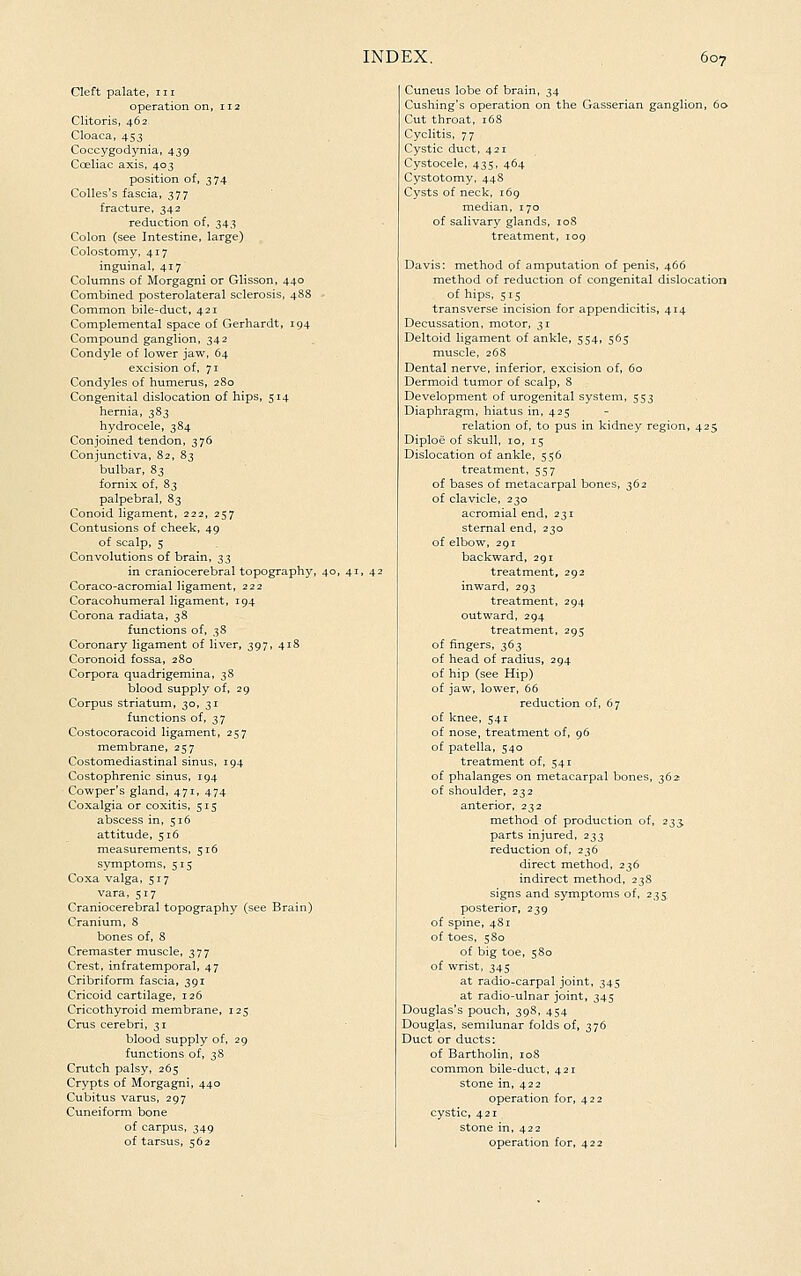 Cleft palate, 111 operation on, 112 Clitoris, 462 Cloaca, 453 Coccygodynia, 439 Coeliac axis, 403 position of, 374 Colles's fascia, 377 fracture, 342 reduction of, 343 Colon (see Intestine, large) Colostomy, 417 inguinal, 417 Columns of Morgagni or GHsson, 440 Combined posterolateral sclerosis, 488 Common bile-duct, 421 Complemental space of Gerhardt, 194 Compound ganglion, 342 Condyle of lower jaw, 64 excision of, 71 Condyles of humerus, 2S0 Congenital dislocation of hips, 514 hernia, 383 hydrocele, 3S4 Conjoined tendon, 376 Conjunctiva, 82, 83 bulbar, 83 fornix of, 83 palpebral, 83 Conoid ligament, 222, 257 Contusions of cheek, 49 of scalp, 5 Convolutions of brain, t,^ in craniocerebral topography, 40, 41, 42 Coraco-acromial ligament, 222 Coracohumeral ligament, 194 Corona radiata, 38 functions of, 38 Coronary ligament of liver, 397, 418 Coronoid fossa, 280 Corpora quadrigemina, 38 blood supply of, 29 Corpus striatum, 30, 31 functions of, 37 Costocoracoid ligament, 257 membrane, 257 Costomediastinal sinus, 194 Costophrenic sinus, 194 Cowper's gland, 471, 474 Coxalgia or coxitis, 515 abscess in, 516 attitude, 516 measurements, 516 symptoms, 515 Coxa valga, 517 vara, 517 Craniocerebral topography (see Brain) Cranium, 8 bones of, 8 Cremaster muscle, 377 Crest, infratemporal, 47 Cribriform fascia, 391 Cricoid cartilage, 126 Cricothyroid membrane, 125 Cms cerebri, 31 blood supply of, 29 functions of, 38 Crutch palsy, 265 Crypts of Morgagni, 440 Cubitus varus, 297 Cuneiform bone of carpus, 349 of tarsus, 562 Cuneus lobe of brain, 34 Cushing's operation on the Gasserian ganglion, 60. Cut throat, 168 Cyclitis, 77 Cystic duct, 421 Cystocele, 435, 464 Cystotomy, 448 Cysts of neck, 169 median, 170 of salivary glands, 108 treatment, 109 Davis: method of amputation of penis, 466 method of reduction of congenital dislocation of hips, 515 transverse incision for appendicitis, 414 Decussation, motor, 31 Deltoid ligament of ankle, 554, 565 muscle, 268 Dental nerve, inferior, excision of, 60 Dermoid tumor of scalp, 8 Development of urogenital system, 553 Diaphragm, hiatus in, 425 relation of, to pus in kidney region, 425 Diploe of skull, 10, 15 Dislocation of ankle, 556 treatment, 557 of bases of metacarpal bones, 362 of clavicle, 230 acromial end, 231 sternal end, 230 of elbow, 291 backward, 291 treatment, 292 inward, 293 treatment, 294 outward, 294 treatment, 295 of fingers, 363 of head of radius, 294 of hip (see Hip) of jaw, lower, 66 reduction of, 67 of knee, 541 of nose, treatment of, 96 of patella, 540 treatment of, 541 of phalanges on metacarpal bones, ^6z of shoulder, 232 anterior, 232 method of production of, 233, parts injured, 233 reduction of, 236 direct method, 236 indirect method, 238 signs and symptoms of, 235, posterior, 239 of spine, 481 of toes, 580 of big toe, 580 of wrist, 345 at radio-carpal joint, 345 at radio-ulnar joint, 345 Douglas's pouch, 39S, 454 Douglas, semilunar folds of, 376 Duct or ducts: of Bartholin, loS common bile-duct, 421 stone in, 422 operation for, 422 cystic, 421 stone in, 422 operation for, 422