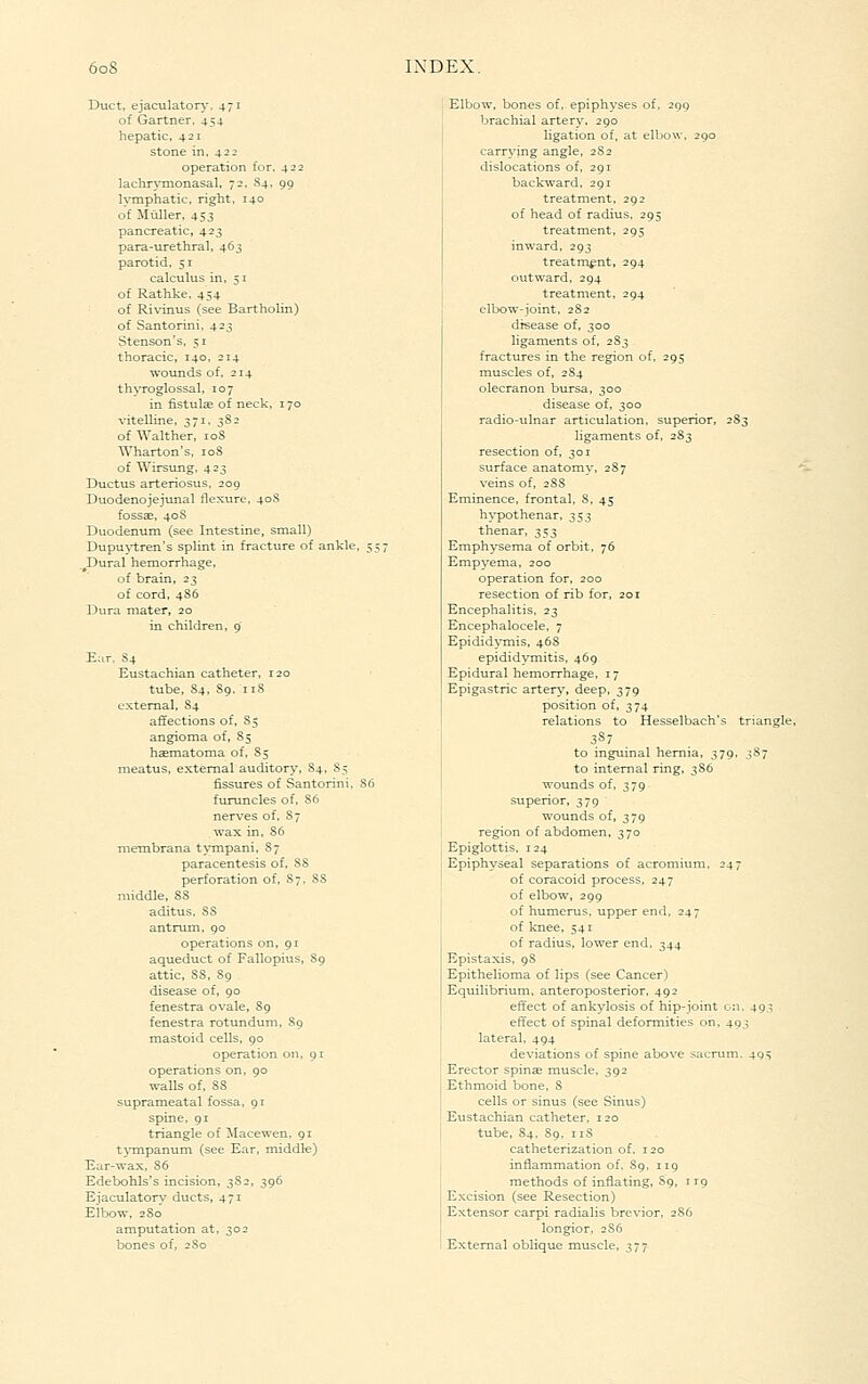 Duct, ejaculator\-. 471 of Gartner. 454 hepatic, 421 stone in, 422 operation for, 422 lachrymonasal, 72. S4. 99 lymphatic, right, 140 of Muller, 453 pancreatic, 423 para-tirethral, 463 parotid. 51 calculus in, 51 of Rathke, 454 of Ri\'inus (see Bartholin) of Santorini, 423 Stenson's, 51 thoracic, 140, 214 woionds of, 214 thyroglossal, 107 in fistulae of neck, 170 vitelline, 371, 3S2 of Walther, loS ^Vharton's, 108 of Wirsung. 423 Ductus arteriosus. 209 Duodenojejunal flexure, 40S fossse, 40S Duodenum (see Intestine, small) Dupu}i;ren's splint in fracture of ankle, 55 _^Dural hemorrhage, of brain, 23 of cord, 486 Dura mater, 20 in children, 9 Ear. 84 Eustachian catheter, 120 tube, 84, 89. 118 external, 84 affections of, 85 angioma of, 85 hematoma of, 85 meatus, external auditory, 84, 85 fissures of Santorini, 86 furuncles of, 86 nerves of, 87 wax in, 86 nTembrana tympani, 87 paracentesis of, 88 perforation of, 87, 88 middle, 88 aditus, 88 antrum, 90 operations on, 91 aqueduct of Fallopius, 89 attic, 88, 89 disease of, 90 fenestra ovale, 89 fenestra rotunduni, 89 mastoid cells, 90 operation on. 91 operations on, 90 walls of, 88 suprameatal fossa, 91 spine, 91 triangle of !Macewen. 91 tj-mpanum (see Ear, middle) Ear-wax, 86 Edebohls's incision, 3S2, 396 Ejaculatorv ducts, 471 Elbow, 2S0' amputation at, 302 bones of, 280 Elbow, bones of, epiphyses of, 299 brachial artery. 290 ligation of, at elbow. 290 carrying angle, 2S2 dislocations of, 291 backward, 291 treatment, 292 of head of radius, 295 treatment, 295 inward, 293 treatment, 294 outward, 294 treatment, 294 elbow-joint. 282 disease of, 300 ligaments of, 283 fractures in the region of, 295 muscles of, 284 olecranon bursa, 300 disease of, 300 radio-ulnar articulation, superior, . ligaments of, 2S3 resection of, 301 surface anatomy, 28 7 veins of, 2SS Eminence, frontal, 8, 45 hypothenar, 353 thenar, ;^^3 Emphysema of orbit, 76 Empyema, 200 operation for, 200 resection of rib for, 201 Encephalitis, 23 Encephalocele, 7 Epidid^Tnis, 46S epididymitis, 469 Epidural hemorrhage, 17 Epigastric artery, deep, 379 position of, 374 relations to Hesselbach's triangle. to inguinal hernia, 379. 387 to internal ring, 386 wounds of, 379 superior, 379 wounds of, 379 region of abdomen, 370 Epiglottis, 124 Epiphyseal separations of acromium, 247 of coracoid process, 247 of elbow, 299 of humerus, upper end, 247 of knee, 541 of radius, lower end, 344 Epistaxis, 98 Epithelioma of lips (see Cancer) Equilibrium, anteroposterior, 492 effect of ankylosis of hip-joint on. 493 effect of spinal deformities on, 493 lateral, 494 deviations of spine above sacrum. 49^ Erector spinse muscle, 392 Ethmoid bone, 8 cells or sinus (see Sinus) Eustachian catheter, 120 tube, 84. 89, iiS catheterization of, 120 inflammation of. 89, 119 methods of inflating, S9, 119 Excision (see Resection) Extensor carpi radialis brevior, 2S6 longior, 2S6 External oblique muscle, 377
