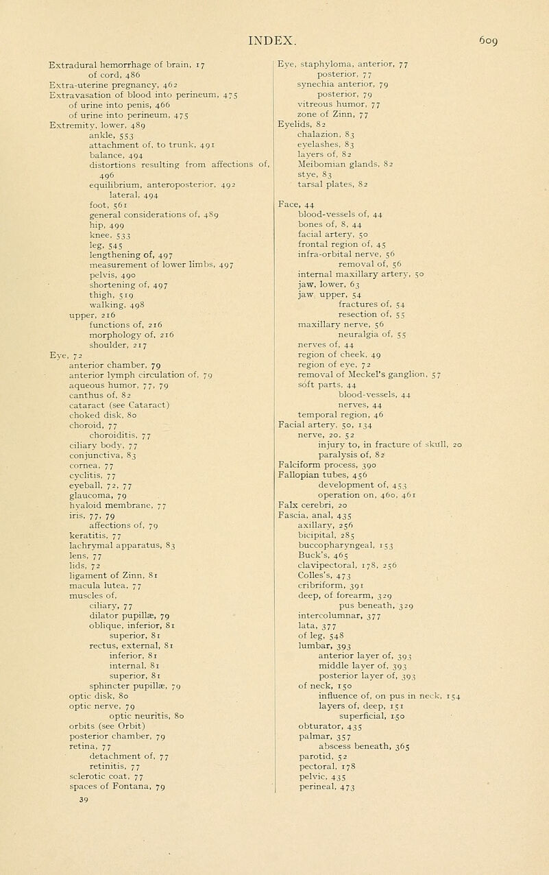 Extradural hemorrhage of brain, 17 of cord, 486 Extra-uterine pregnancy, 462 Extravasation of blood into perineum, 475 of urine into penis, 466 of urine into perineum, 475 Extremity, lower, 489 ankle, 553 attachment of. to trunk, 491 balance, 494 distortions resulting from affections of, 496 equilibrium, anteroposterior, 492 lateral, 494 foot, 561 general considerations of, 4S9 hip, 499 knee, 53.3 leg, 545 lengthening of, 497 measurement of lower limbs, 497 pelvis, 490 shortening of, 497 thigh, 519 walking, 49S upper, 216 functions of, 216 morphology of, 216 shoulder, 217 Eye, 72 anterior chamber, 79 anterior lymph circulation of, 79 aqueous humor, 77, 79 canthus of. 82 cataract (see Cataract) choked disk. So choroid, 77 choroiditis, 77 ciliary body, 77 conjunctiva, 83 cornea, 77 cyclitis, 77 eyeball, 72, 77 glaucoma, 79 hyaloid membrane, 77 iris, 77, 79 affections of, 79 keratitis, 77 lachrymal apparatus, 83 lens, 77 hds, 72 ligament of Zinn, Si macula lutea, 77 muscles of, ciliary, 77 dilator pupillae, 79 obhque, inferior, Si superior, 81 rectus, external, Si inferior, 81 internal. Si superior, 81 sphincter pupillcc, 79 optic disk, 80 optic nerve. 79 optic neuritis, 80 orbits (see Orbit) posterior chamber, 79 retina, 77 detachment of, 77 retinitis, 77 sclerotic coat, 77 spaces of Fontana, 79 39 Eye, staphyloma, anterior, 77 posterior, 77 synechia anterior, 79 posterior, 79 vitreous humor, 77 zone of Zinn, 77 Eyelids, 82 chalazion, S3 eyelashes, S3 layers of, 82 Meibomian glands, S2 stye, S3 tarsal plates, S2 Face, 44 blood-vessels of, 44 bones of, 8, 44 facial artery, 50 frontal region of, 45 infra-orbital nerve, 56 removal of, 56 internal maxillary artery, 50 jaw, lower, 63 jaw. upper, 54 fractures of, 54 resection of, 55 maxillary nerve, 56 neuralgia of, 55 nerves of, 44 region of cheek, 49 region of eye, 72 removal of Meckel's ganglion, 57 soft parts, 44 blood-vessels, 44 nerves, 44 temporal region, 46 Facial artery, 50, 134 nerve, 20, 52 injury to, in fracture of skull, 20 paralysis of, 82' Falciform process, 390 Fallopian tubes, 456 development of, 453 operation on, 460, 461 Falx cerebri, 20 Fascia, anal, 435 axillary, 256 bicipital, 2S5 buccopharyngeal, 153 Buck's, 465 clavipectoral, 178, 256 Colles's, 473 cribriform, 391 deep, of forearm, 329 pus beneath, 329 intercolumnar, 377 lata, 377 of leg, 548 lumbar, 393 anterior layer of, 393 middle layer of, 393 posterior layer of, 393 of neck, 150 influence of, on pus in neck. 154 layers of, deep, 151 superficial, 150 obturator, 435 palmar, 357 abscess beneath, 365 parotid, 52 pectoral, 17S pelvic, 435 perineal, 473