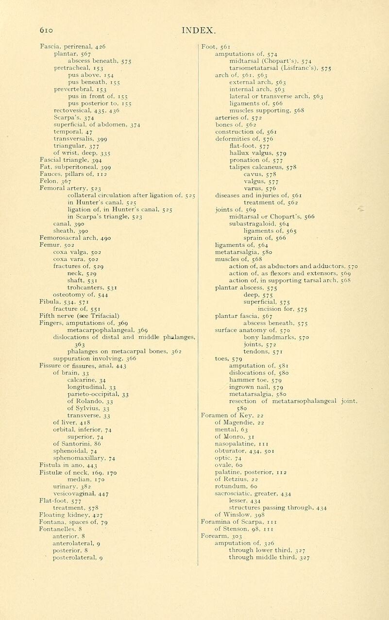 Fascia, perirenal, 426 plantar, 567 abscess beneath, 575 pretracheal, 153 pus above. 154 pus beneath, 155 prevertebral, 153 pus in front of, 155 pus posterior to, 155 rectovesical, 435, 436 Scarpa's, 374 superficial, of abdomen, 374 temporal. 47 transversalis, 399 triangular, 377 of wrist, deep, 335 Fascial triangle, 394 Fat, subperitoneal, 399 Fauces, pillars of, 112 Felon. 367 Femoral ari;ery, 523 collateral circulation after ligation of, 525 in Hunter's canal, 525 ligation of, in Hunter's canal, 525 in Scarpa's triangle, 523 canal, 390 sheath, 390 Femorosacral arch, 490 Femur. 502 coxa valga, 502 coxa vara, 502 fractures of, 529 neck, 529 shaft, 531 trohcanters, 531 osteotomy of, 544 Fibula. 534, 571 fracture of, 551 Fifth nerve (see Trifacial) Fingers, amputations of, 369 metacarpophalangeal, 369 dislocations of distal and middle phalanges, phalanges on metacarpal bones, 362 suppuration involving, 366 Fissure or fissures, anal, 443 of brain, t,^ calcarine, 34 longitudinal, ^^ parieto-occipital, 33 of Rolando, 33 of Sylvius, ;^2 transverse, ;};^ of liver, 418 orbital, inferior, 74 superior, 74 of Santorini, 86 sphenoidal, 74 sphenomaxillary, 74 Fistula in ano, 443 Fistulae of neck, 169, 170 median. 170 y. 382 Dvaginal, 447 Flat-foot, 577 treatment, 57S Floating kidney, 427 Fontana, spaces of, 79 Fontanelles, 8 anterior, 8 anterolateral, 9 posterior, 8 posterolateral. 9 Foot, 561 amputations of, 574 midtarsal (Choparfsj, 574 tarsometatarsal (Lisfranc's), 575 arch of, 561, 563 external arch, 563 internal arch, 563 lateral or transverse arch, 563 ligaments of, 566 muscles supporting, 56S arteries of, 572 bones of, 562 construction of, 561 deformities of, 576 fiat-foot, 577 hallux valgus, 579 pronation of, 577 talipes calcaneus, 578 cavus, 5 78 v-alo 577 varus, 576 diseases and injuries of, 561 treatment of, 562 joints of, 569  midtarsal uv Chopart's, 566 subastragaloid. 564 ligaments of, 565 sprain of, 566 ligaments of, 564 metatarsalgia, 5S0 muscles of, 56S action of, as abductors and adductors, 570 action of, as flexors and extensors, 569 action of, in supporting tarsal arch, 56S plantar abscess, 575 deep, 575 superficial, 575 incision for, 575 plantar fascia, 567 abscess beneath, 575 surface anatomy of, 570 bony landmarks, 570 joints, 572 tendons, 571 toes, 579 amputation of, 581 dislocations of, 5S0 hammer toe, 579 ingrown nail, 579 metatarsalgia, 5S0 resection of metatarsophalangeal joint, 5S0 Foramen of Key, 22 of Magendie, 22 mental, 63 of Monro, 31 nasopalatine, in obturator, 434, 501 optic. 74 ovale, 60 palatine, posterior, 112 of Retzius, 22 rotundum, 60 sacrosciatic, greater, 434 lesser, 434 structures passing through, 434 of Winslow, 39S Foramina of Scarpa, in of Stenson, 98. in Forearm. 303 amputation of. 326 through lower third, 327 through middle third, 327