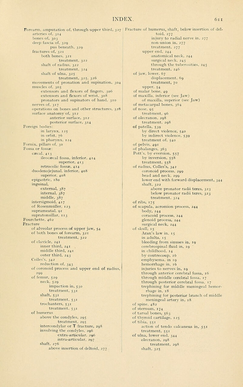 Forearm, amputation of, through upper third, 327 arteries of, 314 bones of, 303 deep fascia of, 329 pus beneath, 329 fractures of, 321 both bones, 321 treatment, 322 shaft of radius, 322 treatment, 324 shaft of ulna, 325 treatment, 325, 326 movements of pronation and supination, 304 muscles of, 305 extensors and flexors of fingers, 306 extensors and flexors of wrist, 30S pronators and supinators of hand, 310 nerves of, 317 operations on bones and other structures, 328 surface anatomy of, 312 anterior surface, 312 posterior surface, 314 Foreign bodies: in larynx, 125 in orbit. 76 in pharynx, 124 Fornix, pillars of, 30 Fossa or fossse: cascal. 413 ileocaecal fossa, inferior, 414 superior, 413 retrocolic fossae, 414 duodenojejunal, inferior, 408 superior, 408 epigastric, iSo inguinal, external, 387 internal, 387 middle, 387 intersigmoid, 417 of Rosenmuller, 123 suprameatal, 91 supratonsillar, 113 Fourchette, 462 Fracture of alveolar process of upper jaw, 54 of both bones of forearm, 321 treatment, 322 of clavicle, 241 inner third, 241 middle third, 241 outer third, 243 Colles's, 342 reduction of, 343 of coronoid process and upper end of radius, 299 of femur, 529 neck, 529 impaction in, 530 treatment, 531 shaft, 531 treatment, 531 trochanters, 531 treatment. 531 of humerus above the condyles, 295 treatment, 295 intercondylar or T fracture, 29S involving the condyles, 296 extra-articular, 296 intra-articular, 297 shaft, 276 above insertion of deltoid, 277 Fracture of humerus, shaft, below insertion of del- toid, 277 injury to radial nerve in, 277 non-union in, 277 treatment, 277 upper end, 244 anatomical neck, 244 surgical neck, 245 through the tuberosities, 245 treatment, 246 of jaw, lower, 67 displacement, 69 treatment, 70 upper, 54 of malar bone, 49 of maxilla, inferior (see Jaw) of maxilla, superior (see Jaw) of metacarpal bones, 364 of nose, 95 treatment, 96 of olecranon, 298 treatment, 29S of patella, 539 by direct violence, 540 by indirect violence, 539 treatment of. 540 of pelvis, 491 of phalanges, 363 Pott's, by eversion, 557 by inversion, 55S treatment, 558 of radius, Colles's, 342 coronoid process, 299 head and neck. 299 lower end with forward displacement, 344 shaft, 322 above pronator radii teres, 323 below pronator radii teres, 323 treatment, 324 of ribs, 175 of scapula, acromion process, 244 body, 244 coracoid process, 244 glenoid process, 244 surgical neck, 244 of skull, 15 Aran's law in, 15 in adults, 15 bleeding from sinuses in, 19 cerebrospinal fluid in, 19 in childhood, 14 by contrecoup, 16 emphysema, in 19 hemorrhage in, 16 injuries to nerves in, 19 through anterior cerebral fossa, 16 through middle cerebral fossa, 17 through posterior cerebral fossa, 17 trephining for middle meningeal hemor- rhage in, 18 trephining for posterior branch of middle meningeal artery in, 18 of spine, 482 of sternum, 174 of tarsal bones, 563 of thyroid cartilage, 125 of tibia, 551 action of tendo calcaneus in, 551 treatment, 551 of ulna, lower end, 344 olecranon, 29S treatment, 29S shaft, 325