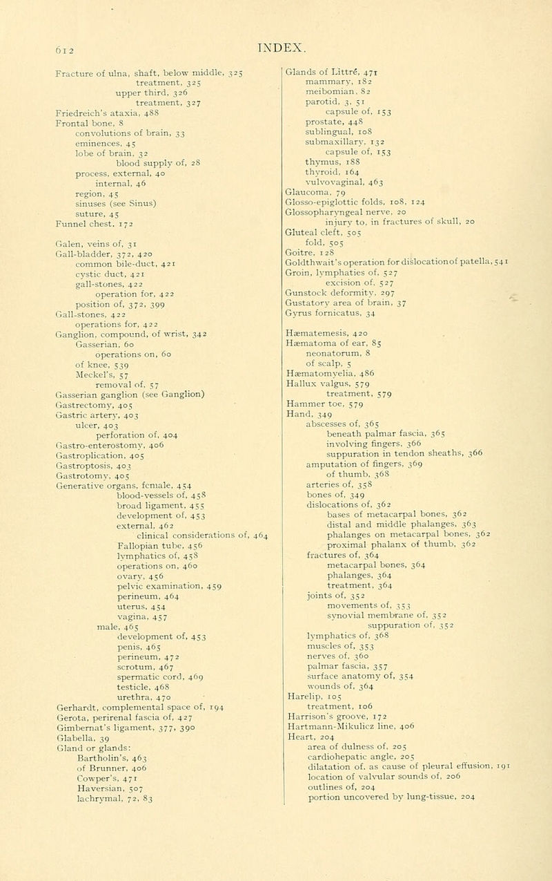 Fracture of ulna, shaft, below middle, 325 treatment. 325 upper third, 326 treatment, 327 Friedreich's ataxia, 4SS Frontal bone. S convolutions of brain, ^;^ eminences, 45 lobe of brain, 32 blood supply of, 28 process, external, 40 internal, 46 45 sinuses (see Sinus) suture, 45 Funnel chest. 172 Galen, veins of, 31 Gall-bladder, 372, 420 common bile-duct. 421 cystic duct, 421 gall-stones, 422 operation for, 422 position of, 372, 399 Gall-stones, 422 operations for. 422 Ganglion, compound, of wrist, 342 Gasserian, 60 operations on, 60 of knee. 539 Meckel's, 57 removal of. 57 Gasserian ganglion (see Ganglion) Gastrectomy, 405 Gastric artery, 403 ulcer, 403 perforation of, 404 Gastro-enterostomy, 406 Gastroplication, 405 Gastroptosis, 403 Gastrotomy. 405 Generative organs, female, 454 blood-vessels of, 45S broad ligament, 455 development of, 453 external, 462 clinical considerations of, 464 Fallopian tube, 456 lymphatics of, 45S operations on, 460 ovary, 456 pelvic examination, 459 perineum, 464 uterus, 454 vagina, 457 male, 465 development of, 453 penis, 465 perineum, 472 scrotum, 467 spermatic cord, 469 testicle. 46S urethra, 470 Gerhardt, complemental space of, 194 Gerota, perirenal fascia of, 427 Gimbemat's ligament, 377, 390 Glabella, 39 Gland or glands: Bartholin's, 463 of Brunner, 406 Cowper's, 471 Haversian, 507 lachrymal, 72, 83 Glands of Littr^, 471 mammary, 1S2 meibomian, 82 parotid, 3, 51 capsule of. 153 prostate, 44S sublingual, 108 submaxillary, 132 capsule of, 153 thymus, 1S8 thyroid, 164 vulvovaginal, 463 Glaucoma, 79 Glosso-epiglottic folds, 108, 124 Glossopharyngeal nerve. 20 injury to, in fractures of skull, 20 Gluteal cleft, 50=^ fold, 505 Goitre, 128 Goldthwait's operation for dislocation of patella, 541 Groin, lymphatics of, 527 excision of. 527 Gunstock deformity. 297 Gustatory area of brain, 37 Gyrus fornicatus, 34 Hsemat erne sis, 420 Hasmatoma of ear. 85 neonatorum, S of scalp. 5 Hsematomyelia, 4S6 Hallux valgus, 579 treatment, 579 Hammer toe, 579 Hand, 349 abscesses of, 365 beneath palmar fascia, 365 involving fingers, 366 suppuration in tendon sheaths, 366 amputation of fingers, 369 of thumb, 36S arteries of, 358 bones of. 349 dislocations of, 362 bases of metacarpal bones, 362 distal and middle phalanges, 363 phalanges on metacarpal bones, 362 proximal phalanx of thumb, 362 fractures of, 364 metacarpal bones, 364 phalanges, 364 treatment, 364 joints of, 352 movements of, 353 s\Tiovial membrane of, 352 suppuration of, 352 lymphatics of, 36S muscles of, 353 nerves of. 360 palmar fascia, 357 surface anatomy of, 354 wounds of. 364 Harelip, 105 treatment, 106 Harrison's groove, 172 Hartmann-Mikulicz line, 406 Heart, 204 area of dulness of, 205 cardiohepatic angle, 205 dilatation of. as cause of pleural effusion, 19: location of valvular sounds of, 206 outlines of, 204 portion uncovered by lung-tissue, 204