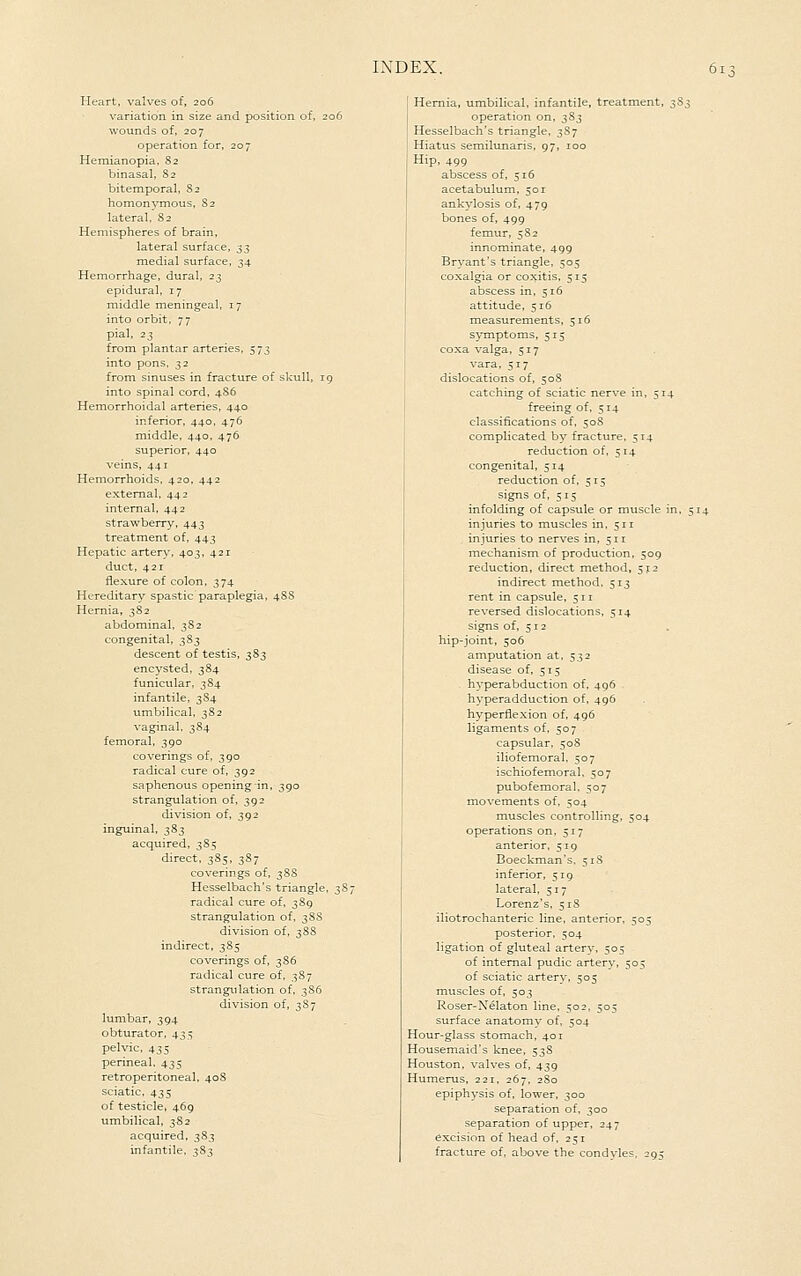 Heart, valves of, 206 variation in size and position of, 206 wounds of. 207 operation for, 207 Heraianopia. 82 binasal, S2 bitemporal, 82 homonymous, S2 lateral, 82 Hemispheres of brain, lateral surface, :^3 medial surface, 34 Hemorrhage, dural, 23 epidural, 17 middle meningeal, 17 into orbit, 77 pial, 23 from plantar arteries, 573 into pons, 32 from sinuses in fracture of skull, ig into spinal cord, 4S6 Hemorrhoidal arteries, 440 inferior, 440, 476 middle, 440, 476 superior, 440 veins, 441 Hemorrhoids, 420, 442 external, 442 internal, 442 strawberry, 443 treatment of, 443 Hepatic artery, 403, 421 duct, 421 flexure of colon, 374 Hereditary spastic paraplegia, 4S8 Hernia, 382 abdominal, 3S2 congenital, 383 descent of testis, 383 encysted, 384 funicular, 384 infantile, 3S4 umbilical, 382 vaginal. 384 femoral, 390 coverings of, 390 radical cure of, 392 saphenous opening in, 390 strangulation of, 392 division of, 392 inguinal, 383 acquired, 3S5 direct, 3S5, 3S7 coverings of, 3S8 Hesselbach's triangle, 3S7 radical cure of, 389 strangulation of, 38S division of, 3 88 indirect, 385 coverings of, 386 radical cure of. 387 strangulation of, 386 division of, 3S7 lumbar, 394 obturator, 435 pelvic, 435 perineal, 435 retroperitoneal, 40S sciatic, 435 of testicle, 469 umbilical, 382 acquired, 383 infantile, 383 Hernia, umbilical, infantile, treatment, s^s operation on, 383 Hesselbach's triangle, 387 Hiatus semilunaris, 97, 100 Hip, 499 abscess of, 516 acetabulum, 501 ankylosis of, 479 bones of, 499 femur, 582 innominate, 499 Bryant's triangle, 505 coxalgia or coxitis, 515 abscess in, 516 attitude, 516 measurements, 516 symptoms, 515 coxa valga, 517 vara, 517 dislocations of, 508 catching of sciatic nerve in, 514 freeing of. 514 classifications of, 508 complicated by fracture, 514 reduction of, 514 congenital, 514 reduction of, 515 signs of, 515 infolding of capsule or muscle in, 514 injuries to muscles in, 511 injuries to nerves in, 511 mechanism of production. 509 reduction, direct method, 512 indirect method. 513 rent in capsule, 511 reversed dislocations, 514 signs of, 512 hip-joint, 506 amputation at. 532 disease of, 515 hyperabduction of, 496 hyperadduction of, 496 hyperflexion of, 496 ligaments of, 507 capsular, 508 iliofemoral, 507 ischiofemoral. 507 pubofemoral. 507 movements of, 504 muscles controlling, 504 operations on, 517 anterior, 519 Boeckman's, 51S inferior, 519 lateral, 517 Lorenz's, 51S iliotrochanteric line, anterior, 505 posterior, 504 ligation of gluteal artery, 505 of internal pudic artery, 505 of sciatic artery, 505 muscles of, 503 Roser-Nelaton line, 502, 505 surface anatomy of, 504 Hour-glass stomach, 401 Housemaid's knee, 53S Houston, valves of, 439 Humerus, 221, 267, 280 epiphysis of, lower, 300 separation of, 300 separation of upper, 247 excision of head of, 251 fracture of, above the condvles. 29:;