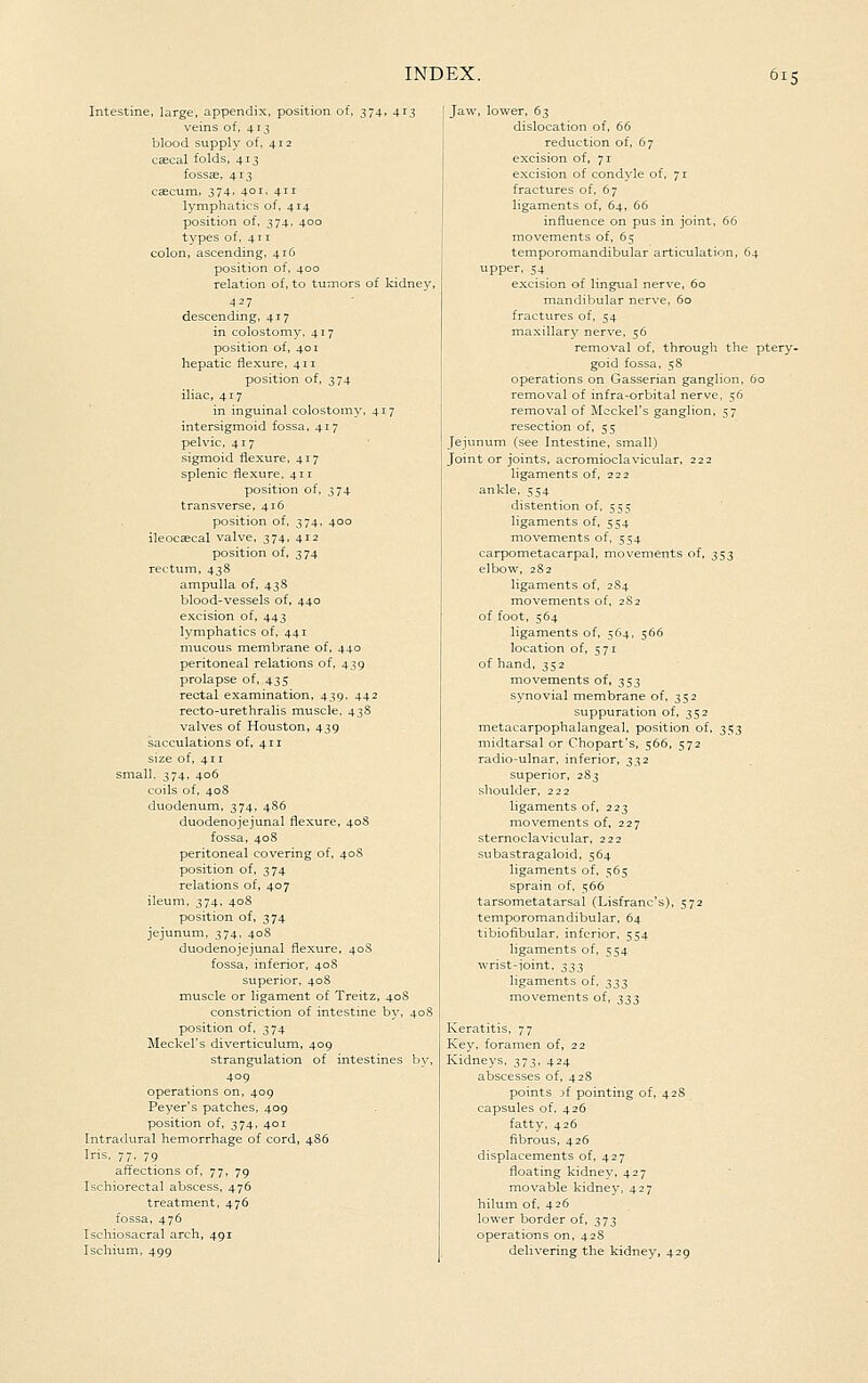 Intestine, large, appendix, position of. 374, 413 veins of, 413 blood supply of, 412 cascal folds, 413 fossse, 413 caecum, 374. 40I' 411 lymphatics of, 414 position of, 374, 400 types of, 411 colon, ascending, 416 position of, 400 relation of, to tumors of kidney, 437 descending, 417 in colostomy, 417 position of, 401 hepatic flexure, 411 position of, 374 iliac, 417 in inguinal colostoiny, 417 intersigmoid fossa. 417 pelvic, 417 sigmoid flexure, 417 splenic flexure, 411 position of, 374 transverse, 416 position of, 374. 400 ileocascal valve, 374, 412 position of, 374 rectum, 438 ampulla of, 43S blood-vessels of, 440 excision of, 443 lymphatics of, 441 mucous membrane of, 440 peritoneal relations of, 439 prolapse of, 435 rectal examination, 439, 442 recto-urethralis muscle, 43S valves of Houston, 439 sacculations of, 411 size of, 411 small. 374, 406 coils of, 408 duodenum, 374, 4S6 duodenojejunal flexure, 408 fossa, 408 peritoneal covering of, 408 position of, 374 relations of, 407 ileum, 374, 408 position of, 374 jejunum, 374, 408 duodenojejunal flexure, 40S fossa, inferior, 408 stiperior, 40S muscle or ligament of Treitz, 40S constriction of intestine by, 408 position of, 374 Meckel's diverticulum, 409 strangulation of intestines by, 409 operations on, 409 Peyer's patches. 409 position of, 374, 401 Intradural hemorrhage of cord, 486 Iris, 77. 79 affections of, 77, 79 Ischiorectal abscess, 476 treatment, 476 fossa, 476 Ischiosacral arch, 491 Ischium, 499 cv, lower. 6;^ dislocation of, 66 reduction of, 67 excision of, 71 excision of condyle of, 71 fractures of. 67 ligaments of, 64, 66 influence on pus in joint, 66 movements of, 65 temporomandibular articulation, 64 upper, 54 excision of lingual nerve, 60 mandibular nerve, 60 fractures of, 54 maxillary nerve, 56 removal of. through the ptery- goid fossa. 58 operations on Gasserian ganglion. 60 removal of infra-orbital nerve, 56 removal of Meckel's ganglion, 57 resection of, 55 Jejunum (see Intestine, small) Joint or joints, acromioclavicular. 222 ligaments of, 222 ankle, 554 distention of, 555 ligaments of, 554 movements of, 554 carpometacarpal, movements of, 353 elbow, 282 ligaments of, 2S4 movements of, 2S2 of foot, 564 ligaments of, 564, 566 location of, 571 of hand, 352 movements of, 353 synovial membrane of, 352 suppuration of, 352 metacarpophalangeal, position of, ^$^ midtarsal or Chopart's, 566, 572 radio-ulnar, inferior, 332 superior, 283 shoulder, 222 ligaments of, 223 movements of, 227 sternoclavicular. 222 subastragaloid, 564 ligaments of. 565 sprain of, 566 tarsometatarsal (Lisfranc's), 572 temporomandibular, 64 tibiofibular, inferior, 554 ligaments of, 554 wrist-joint, 333 ligaments of, 333 movements of, ^^^ Keratitis, 77 Key, foramen of, 22 Kidneys, 373, 424 abscesses of, 428 points of pointing of, 42S capsules of. 426 fatty, 426 fibrous, 426 displacements of, 427 floating kidney, 427 movable kidney, 427 hilum of, 426 lower border of, 373 operations on. 428 delivering the kidney, 429