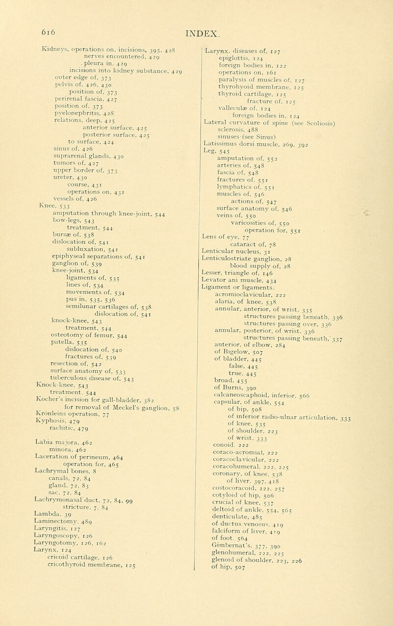 Kidneys, operations on. incisions, 395, 42S nerves encountered, 429 . pleura in, 429 incisions into kidney substance, 429 outer edge of, 373 pelvis of, 426, 430 position of, 373 perirenal fascia, 427 position of. 373 pyelonephritis, 428 relations, deep, 42=; anterior surface, 425 posterior surface, 425 to surface, 424 sinus of, 426 suprarenal glands, 430 tumors of, 427 upper border of, 373 ureter, 430 course, 431 operations on, 431 vessels of, 426 Knee, ^;^;^ amputation through knee-joint, 544 bow-legs, 543 treatment, 544 bursas of, 538 dislocation of, 541 subluxation, 541 epiphyseal separations of, 541 ganglion of, 539 knee-joint, 534 ligaments of, 535 lines of, 534 movements of, 534 pus in, 535, 536 semilunar cartilages of, 538 dislocation of, 541 knock-knee, 543 treatment, 544 osteotomy of femur, 544 patella, 535 dislocation of, 540 fractures of, 539 resection of, 542 surface anatomy of, 533 tuberculous disease of, 543 Knock-knee, 543 treatment, 544 Kocher's incision for gall-bladder, 3S2 for removal of Meckel's ganglion, 58 Kronleins operation, 77 Kyphosis, 479 rachitic, 479 Labia majora, 462 minora, 462 Laceration of perineum, 464 operation for, 465 Lachrymal bones, 8 canals, 72, 84 gland, 72, 83 sac, 72, 84 Lachrymonasal duct, 72, 84, 99 stricture. 7, 84 Lambda, 39 Laminectomy, 4S9 Laryngitis, i 27 Laryngoscopy, 126 Laryngotomy, 126, 162 Larynx, 124 cricoid cartilage, 126 cricothyroid membrane, 125 Larynx, diseases of, 127 epiglottis, 124 foreign bodies in. 122 operations on, 161 paralysis of muscles of, 127 thyrohyoid membrane. 125 thyroid cartilage, 125 fracture of, 125 valleculas of, 124 foreign bodies in. 124 Lateral curvature of spine (see Scoliosis) sclerosis. 4S8 sinuses-(see Sinus) Latissimus dorsi muscle, 269. 392 Leg. 545 amputation of, 552 arteries of, 54S fascia of. 54S fractures of, 551 lymphatics of, 551 muscles of, 546 actions of, 547 surface anatomy of, 546 veins of, 550 varicosities of. 550 operation for, 551 Lens of eye, 77 cataract of, 78 Lenticular nucleus, 31 Lenticulostriate ganglion, 28 blood supply of, 28 Lesser, triangle of, 146 Levator ani muscle, 434 Ligament or ligaments: acromioclavicular, 222 alaria, of knee, 53S annular, anterior, of wrist, 335 structures passing beneath. 336 structures passing o\'er, 336 annular, posterior, of wrist, 336 structures passing beneath, 337 anterior, of elbow, 284 of Bigelow, 507 of bladder, 445 false, 445 true, 445 broad, 455 of Burns, 390 calcaneoscaphoid, inferior, 566 capsular, of ankle, 554 of hip. 508 of inferior radio-ulnar articulation, 333 of knee, 535 of shoulder, 223 of wrist. 2:^:} conoid, 222 coraco-acromial, 222 coracoclavicular, 222 coracohumeral. 222, 225 coronary, of knee, 538 of liver. 397, 41S costocoracoid, 222, 257 cotyloid of hip. 50(1 crucial of knee, 537 deltoid of ankle, 554, 1565 denticulate, 485 of ductus venosus. 419 falciform of liver, 4x9 of foot. 564 Gimbemat's. 377. 390 glenohumeral, 222. 225 glenoid of shoulder. 223, 226 of hip, 507