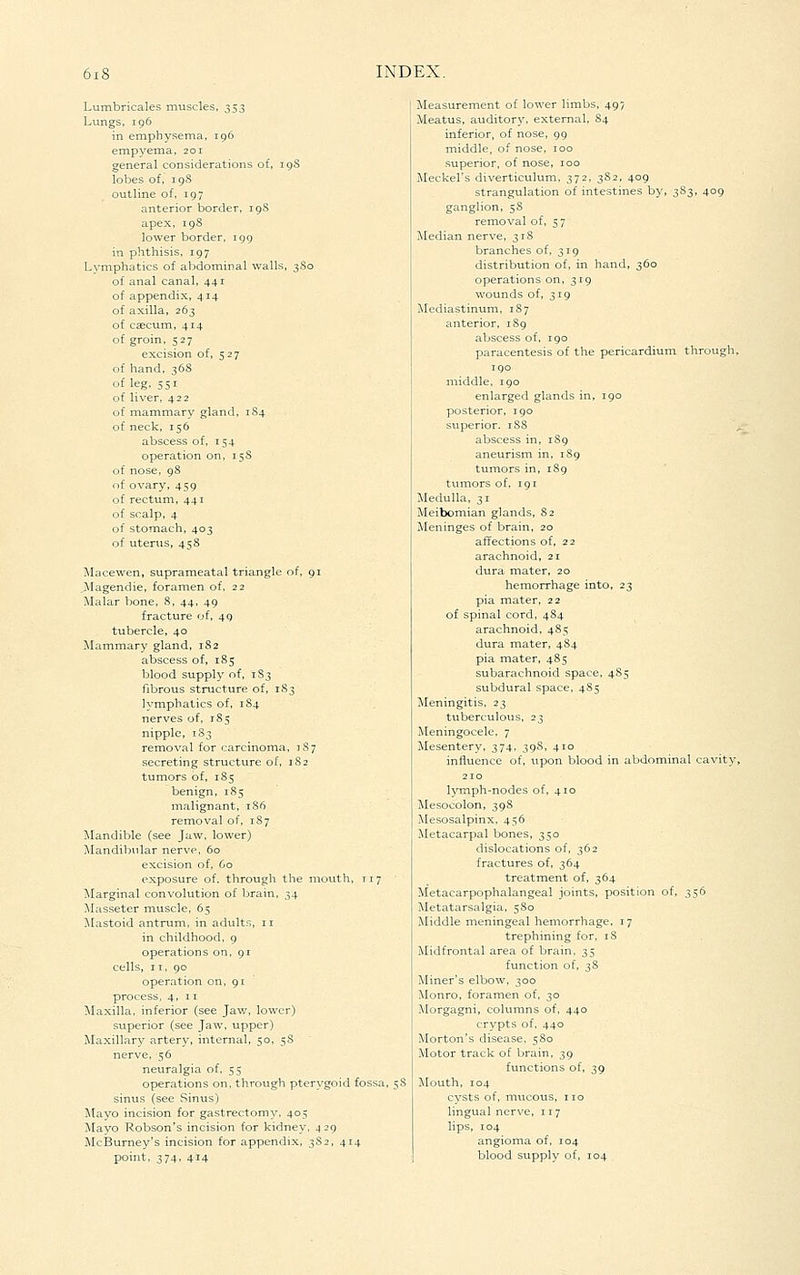 Lumbricales muscles, ^$$ Lungs, 196 in emphysema, 196 empyema, 201 general considerations of, 19S lobes of, 19S outline of, 197 anterior border, 19S apex, 198 lower border, 199 in phthisis, 197 Lymphatics of abdominal walls, 3S0 of anal canal, 441 of appendix, 414 of axilla, 263 of caecum, 414 of groin, 527 excision of, 527 of hand, 368 of leg. 551 of liver, 422 of mammary gland, 1S4 of neck, 156 abscess of, 154 operation on, 15S of nose, 98 of ovary, 459 of rectum, 441 of scalp, 4 of stomach, 403 of uterus, 458 Macewen, suprameatal triangle of, 91 >Iagendie, foramen of. 22 Malar bone, 8, 44, 49 fracture of, 49 tubercle, 40 Mammary gland, 182 abscess of, 185 blood supply of, 1S3 fibrous structure of, 183 lymphatics of, 1S4 nerves of, 185 nipple, 183 removal for carcinoma, i S 7 secreting structure of, 182 tumors of, 185 benign, 185 malignant, 1S6 removal of, 1S7 Mandible (see Jaw, lower) Mandibular nerve, 60 excision of, 60 exposure of. through the mouth, T17 Marginal convolution of brain, 34 !Masseter muscle, 65 JIastoid antrum, in adults, 11 in childhood, 9 operations on, 91 cells, IT, 90 operation on, 91 process, 4, 11 Maxilla, inferior (see Jav/, lower) superior (see Jaw, upper) Maxillary artery, internal, 50, 5S nerve, 56 neuralgia of, 55 operations on, through pterygoid fossa, $8 sinus (see Sinus) Mayo incision for gastrectomy, 405 Mayo Robson's incision for kidney. ^ 29 McBurney's incision for appendix, 3S2, 414 point, 374. 414 Measurement of lower limbs, 497 Meatus, auditory, external, 84 inferior, of nose, 99 middle, of nose, 100 superior, of nose, 100 Meckel's diverticulum, 372, 382, 409 strangulation of intestines by, 3S3, 409 ganglion, 58 removal of, 57 Median nerve, 318 branches of, 319 distribution of, in hand, 360 operations on, 319 wounds of, 319 Mediastinum, 187 anterior, 189 abscess of, 190 paracentesis of the pericardium through, 190 middle, igo enlarged glands in, 190 posterior, 190 superior. 1S8 ^ abscess in, 189 aneurism in, 1S9 tumors in, 189 tumors of, 191 Medulla, 31 Meibomian glands, 82 Meninges of brain, 20 affections of, 22 arachnoid, 21 dura mater, 20 hemorrhage into, 23 pia mater, 22 of spinal cord, 484 arachnoid, 485 dura mater, 484 pia mater, 485 subarachnoid space, 4S5 subdural space, 485 Meningitis, 23 tuberculous, 23 Meningocele, 7 Mesentery, 374. 39S, 410 influence of, upon blood in abdominal cavity, lymph-nodes of, 410 Mesocolon, 39S Mesosalpinx, 456 Metacarpal bones, 350 dislocations of, 362 fractures of, 364 treatment of, 364 Metacarpophalangeal joints, position of, 356 i\Ietatarsalgia, 5S0 Middle nieningeal hemorrhage, 17 trephining for, 18 Midfrontal area of brain, 35 function of, ^S Miner's elbow, 300 Monro, foramen of, 30 Morgagni, columns of, 440 crypts of, 440 Morton's disease, 580 Motor track of brain, 39 functions of, 39 Mouth, 104 cysts of, mucous, no lingual nerve, 117 lips, 104 angioma of, 104 blood supply of, 104