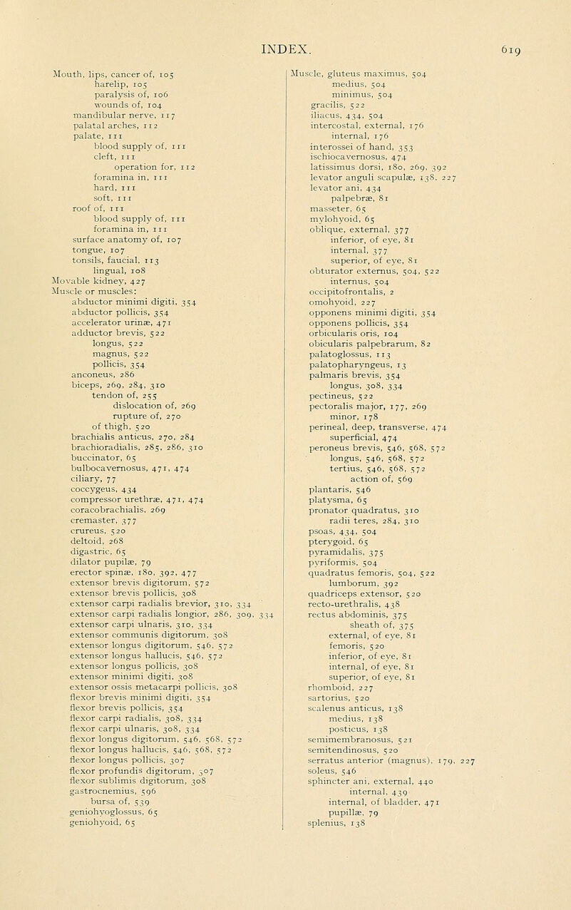 Mouth, lips, cancer of, 105 harelip, 105 paralysis of, 106 wounds of, 104 mandibular nerve, 117 palatal arches, 112 palate, iii blood supply of, 111 cleft, III operation for, 112 foramina in, in hard, in soft, III roof of, HI blood supply of, in foramina in, in surface anatomy of, 107 tongue, 107 tonsils, faucial. 113 lingual, 108 Movable kidney, 427 Muscle or muscles: abductor minimi digiti, 354 abductor poUicis, 354 accelerator urinae, 471 adductor brevis, 522 longus. 522 magnus, 522 pollicis, 354 anconeus, 2S6 biceps, 269, 284, 310 tendon of, 255 dislocation of, 269 rupture of, 270 of thigh, 520 brachialis anticus, 270, 284 brachioradialis, 285, 286, 310 buccinator, 65 bulbocavemosus, 471, 474 ciliary, 77 coccygeus, 434 compressor urethrae, 471, 474 coracobrachialis. 269 cremaster, 377 crureus, 520 deltoid. 26S digastric, 65 dilator pupilas, 79 erector spinse, 180, 392, 477 extensor brevis digitorum. 572 extensor brevis pollicis, 30S extensor carpi radialis brevior, 310, extensor carpi radialis longior, 286, extensor carpi ulnaris, 310, 334 extensor communis digitorum, 30S extensor longus digitorum, 546. 572 extensor longus hallucis, 546, 572 extensor longus pollicis, 30S extensor minimi digiti. 30S extensor ossis metacarpi pollicis. 3oi flexor brevis minimi digiti, 354 flexor brevis pollicis, 354 flexor carpi radialis, 308, 334 flexor carpi ulnaris, 308, 334 flexor longus digitorum, 546, 568, 5; flexor longus hallucis, 546, 56S. 572 flexor longus pollicis, 307 flexor profundis digitorum, 307 flexor sublimis digitorum, 30S gastrocnemius, 596 bursa of. 539 geniohyoglossus, 65 geniohyoid, 65 tscle, gluteus maximus, 504 medius, 504 minimus, 504 gracilis, 522 iliacus, 434, 504 intercostal, external. 176 internal, 176 interossei of hand, 353 ischiocavemosus, 474 latissimus dorsi, 180, 269, 392 levator anguli scapulae, 13S, 227 levator ani, 434 palpebrae, 81 masseter, 65 mylohyoid, 65 oblique, external, 377 inferior, of eye, 81 internal, 377 superior, of eye. Si obturator extemus, 504, 522 internus, 504 occipitofrontalis, 2 omohyoid, 227 opponens minimi digiti, 354 opponens pollicis, 354 orbicularis oris, 104 obicularis palpebrarum, 82 palatoglossus, 113 palatopharyngeus, 13 palmaris brevis, 354 longus. 308. 334 pectineus, 522 pectoralis major, 177, 269 minor, 178 perineal, deep, transverse, 474 superficial, 474 peroneus brevis, 546, 568, 572 longus, 546, 568, 572 tertius. 546, 568, 572 action of, 569 plantaris, 546 platysma, 65 pronator quadratus, 310 radii teres, 284, 310 psoas. 434, 504 pterygoid, 65 pyramidalis, 375 pyriformis, 504 quadratus femoris. 504, 522 lumborum, 392 quadriceps extensor, 520 recto-urethralis, 438 rectus abdominis, 375 sheath of, 375 external, of eye, Si femoris, 520 inferior, of eye, S i internal, of eye, Si superior, of eye, Si rhomboid, 227 sartorius, 520 scalenus anticus, 13S medius, 138 posticus, 138 semimembranosus, 521 semitendinosus. 520 serratus anterior (magnus). 179. soleus, 546 sphincter ani, external, 440 internal, 439 internal, of bladder, 471 pupillae. 79 splenius, 138