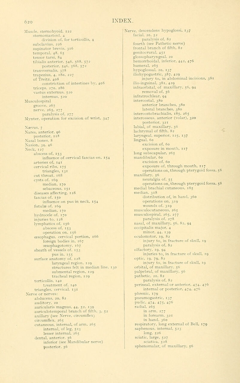 iluscle, sternohyoid, 122 stemomastoid. 4 di\^sion of, tor torticollis, 4 subcla^dus, 226 supinator brevis, 316 temporal, 48, 65 tensor tarsi, S4 tibialis anterior, 546. 56S, 572 posterior, 546, 56S, 572 transversalis, 37S trapezius, 4, iSo, 227 of Treitz, 40S constriction of intestines by, 40S triceps. 270, 2S6 vastus extemus, 520 intemus, 520 Musculo spiral groove, 267 nerve. 265, 277 paralysis of, 277 iI\-Titer, operation for excision of wrist, 347 Xse^'us, 7 Xares, anterior, 96 posterior, 118 Xasal bones, S Xasion, 3Q, 46 Xeck, 127 abscess of, 153 influence of cervical fascias on, 154 arteries of, 141 cervical ribs, 175 triangles, 131 cut throat, 16S c\'sts of. 169 median, 170 sebaceous, 151 diseases affecting, 12S fascias of, 150 influence on pus in neck, 154 fistulae of, 169 median, 170 hydrocele of, 170 iniuries to, 12S ]\Tnphatics of, 156 abscess of, 153 operation on, 156 oesophagus, cervical portion, 166 foreign bodies in, 167 oesophagotomy. 167 sheath of vessels of, 153 pus in. 155 surface anatomy of. 12S lar\'ngeal region, 129 structures felt in median line, 1 submental region, 129 tracheal region, 129 torticollis, 140 treatment of, 140 triangles, cervical. 131 Xerve or nerves: abducens. 20, 82 auditory, 20 auricularis magnus, 44, 52, 139 auriculotemporal branch of fifth, 3, 52 axinar\- (see Xerve, circumflex) circumflex, 265 cutaneous, internal, of arm, 265 internal, of leg, 523 lesser internal, 265 dental, anterior, 56 inferior (see ilandibular nerve) posterior, 56 Ner^-e, descendens hypoglossi, 137 facial, 20, 52 paralysis of, 82 fourth (see Pathetic nerve) frontal branch of fifth, S2 genitocrural, 451 glossopharyngeal, 20 hemorrhoidal, inferior, 44^. 47^ humeral, 265 hypoglossal, 20, 137 iliohypogastric, 387, 429 iniury to, in abdominal incisions, 3S1 ilio-inguinal, 3S1, 429 infraorbital, of maxillar\-, 56, 94 removal of, 56 infratrochlear, 94 intercostal, 380 anterior branches, 380 lateral branches, 380 intercostobrachialis, 185, 265 interosseus, anterior (volar), 320 posterior, 321 labial, of maxillar}-, 56 lachr\Tnal of fifth. 82 '^■ lar>-ngeal. superior, 125, 137 lingual, 60 excision of, 60 exposure in mouth, 117 long subscapular, 265 mandibular, 60 excision of, 60 exposure of, through mouth, 117 operations on, through pte^^■goid fossa, ^S maxillary, 56 neuralgia of, 55 operations on, through pterygoid fossa, 58 medial brachial cutaneous, 185 median, 31S distribution of, in hand, 360 operations on, 319 wounds of, 319 musculocutaneous, 265 musculo spiral, 265. 277 paralysis of, 278 nasal, of maxillary, 56, 82, 94 occipitalis major, 4 minor, 44, 139 oculomotor, 19, 82 injur\- to, in fracture of skull, 19 paralysis of, S2 olfactory, 19. 94 injuries to, in fracture of skull, 19 optic, 19, 79, 82 injury to, in fracture of skull, 19 orbital, of maxillan.-, 56 palpebral, of maxillarj, 56 pathetic, 20, 82 paralysis of. 82 perineal, external or anterior, 474, 476 internal or posterior, 474* 47^ phrenic, 179 pneumogastric, 137 pudic. 474. 475. 476 radial, 265 in arm, 277 in forearm, 321 in hand, 360 respiratory, long external of Bell, 179 saphenous, internal, 523 long, 526 sciatic, large, 527 sciatica, 528 sphenomalar, of maxillary, 56