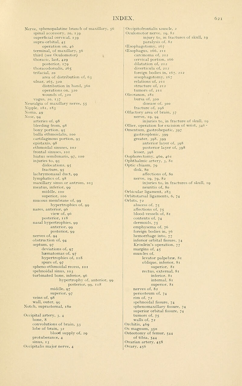 Nerve, sphenopalatine branch of maxillary, 56 spinal accessory, 20, 139 superficial cervical, 139 supra-orbital, 45 operation on, 46 terminal, of maxillary, 56 third (see Oculomotor) thoracic, last, 429 posterior, 179 thoracodorsalis, 265 trifacial, 20 area of distribution of, 6^ ulnar, 265, 320 distribution in hand, 360 operations on, 320 wounds of, 320 vagus, 20, 137 Neuralgia of maxillary nerve, 55 Nipple, iSi, 183 Noma, 49 Nose, 94 arteries of, gS bleeding from, 98 bony portion, 95 bulla ethmoidalis, 100 cartilaginous portion, 95 epistaxis, 98 ethmoidal sinuses, 102 frontal sinuses, 101 hiatus semilunaris, 97, 100 injuries to, 95 dislocations, 95 fracture, 95 lachrymonasal duct, 99 lymphatics of, 98 maxillary sinus or antrum, 103 meatus, inferior, 99 middle, 100 superior, 100 mucous membrane of, 99 hypertrophies of, 99 nares, anterior, 96 view of, 96 posterior, 118 nasal hypertrophies, 99 anterior, 99 posterior, 99 nerves of, 94 obstruction of, 94 septum, 97 deviations of, 97 hasmatomas of, 97 hypertrophies of, iiS spurs of, 97 spheno-ethmoidal recess, 101 spehnoidal sinus, 103 turbinated bone, inferior, 96 hypertrophy of, anterior, 99 posterior, 99, r 18 middle, 97 superior, 97 veins of, 98 wall, outer, 99 Notch, suprasternal, 180 Occipital artery, 3, 4 bone, 8 convolutions of brain, 2;^ lobe of brain, 32 blood, supply of, 29 protuberance, 4 sinus, 13 Occipitalis major nerve, 4 Occipitofrontalis muscle, 2 Oculomotor nerve, 19, 82 injury to, in fractures of skull, 19 paralysis of, 82 Qi^sophagotomy, 167 CEsophagus, 166, 211 carcinoma of, 212 cervical portion, 166 dilatation of, 212 diverticula of, 212 foreign bodies in, 167, 212 oesophagotomy, 167 relations of, 211 structure of, 212 tumors of, 211 Olecranon, 281 bursa of, 300 disease of. 300 fracture of, 298 Olfactory area of brain, 37 nerve, 19, 94 injuries to, in fracture of skull, 19 Oilier, operation for excision of wrist, 346 • Omentum, gastrohepatic, 397 gastrosplenic, 399 greater. 398, 399 anterior layer of, 39S posterior layer of, 39S lesser, 39S Oophorectomy, 460, 46 r Ophthalmic artery, 3, 81 Optic chiasm, 79 disk, 80 affections of, 80 nerve, 19, 79, 82 injuries to, in fractures of skull, 19 neuritis of, 80 Orbicular ligament, 283 Orbitotarsal ligaments, 6, 74 Orbits, 72 abscess of, 75 affections of, 75 blood-vessels of, 81 contents of, 74 dermoids, 75 emphysema of, 76 foreign bodies in, 76 hemorrhage into. 77 inferior orbital fissure, 74 Kronlein's operation, 77 margins of, 45 muscles of, levator palpebrse, 81 oblique, inferior, 81 superior, 81 rectus, external, 81 inferior, 81 internal, 8r superior, 81 nerves of, 82 periosteum of, 74 rim of, 72 spehnoidal fissure, 74 sphenomaxillary fissure, 74 superior orbital fissure, 74 tumors of, 75 walls of, 72 Orchitis, 469 Os magnum, 350 Osteotomy of femur, 544 of tibia, 544 Ovarian artery, 45S Ovary, 456