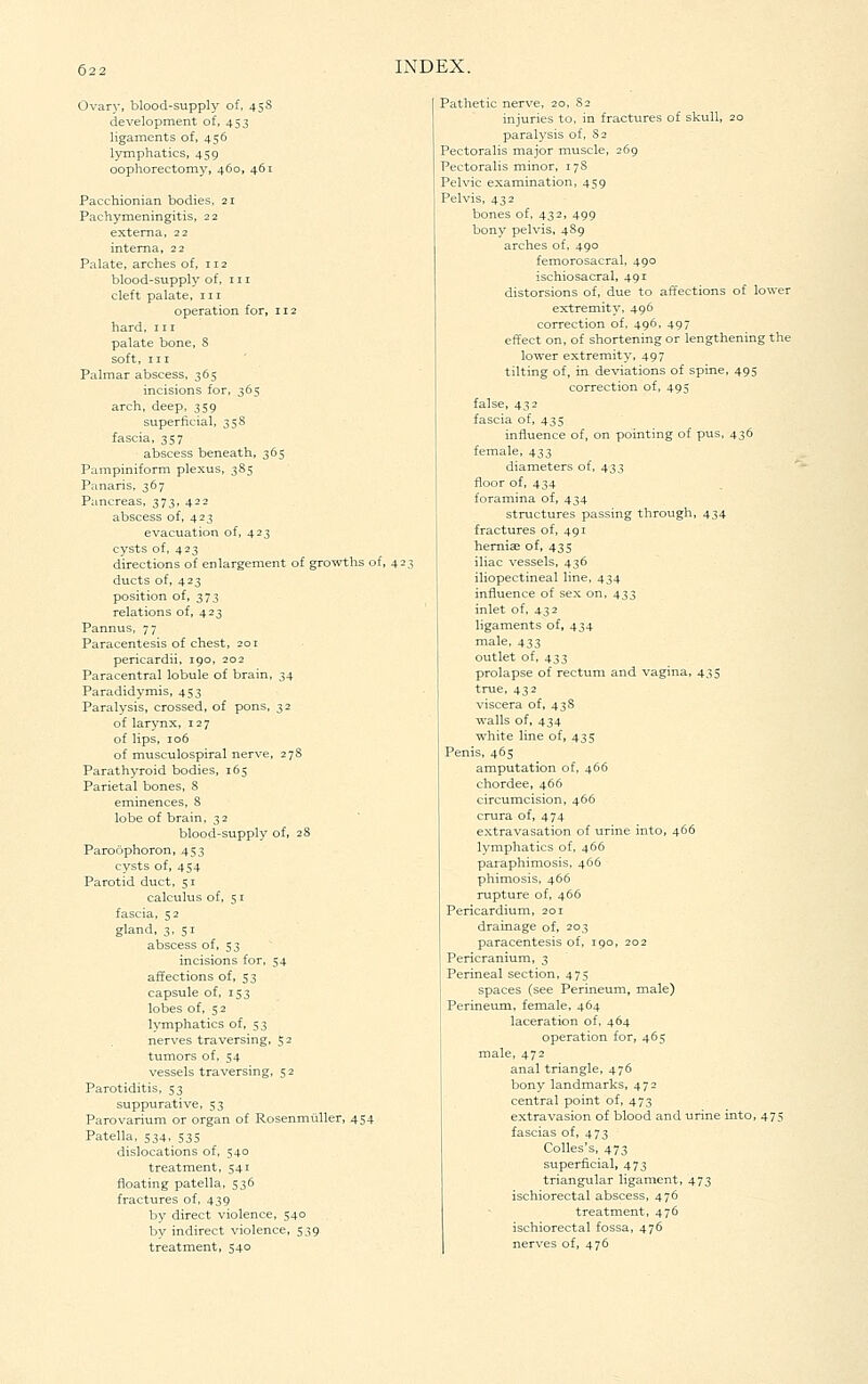 Ovary, blood-supply of. 458 development of, 453 ligaments of, 456 lymphatics, 459 oophorectomy, 460, 461 Pacchionian bodies, 21 Pachymeningitis, 22 externa, 22 interna, 22 Palate, arches of, 112 blood-supply of, 111 cleft palate, 111 operation for, 112 hard, in palate bone, 8 soft, III Palmar abscess. 365 incisions for, 365 arch, deep, 359 superficial, 358 fascia, 357 abscess beneath, 365 Pampiniform plexus, 385 Panaris, 367 Pancreas, 373, 422 abscess of, 423 evacuation of, 423 cysts of, 423 directions of enlargement of growths of, 42 ducts of, 423 position of, 373 relations of, 423 Pannus, 77 Paracentesis of chest, 201 pericardii, 190, 202 Paracentral lobule of brain, 34 Paradidymis, 453 Paralysis, crossed, of pons, 32 of larynx, 127 of lips, 106 of musculospiral nerve, 27S Parathyroid bodies, 165 Parietal bones, S eminences, S lobe of brain, 32 blood-supply of, 28 Paroophoron, 453 cysts of, 454 Parotid duct, 51 calculus of, 51 fascia, 52 gland, 3, 51 abscess of, 53 incisions for, 54 affections of, 53 capsule of, 153 lobes of, 52 lymphatics of, 53 nerves traversing, 52 tumors of. 54 vessels traversing, 5 2 Parotiditis, 53 suppurative, 53 Parovarium or organ of Rosenmiiller, 454 Patella, 534. 535 dislocations of, 540 treatment, 541 floating patella, 536 fractures of, 439 by direct violence, 540 by indirect violence, 539 treatment, 540 Pathetic nerve, 20, 82 injuries to, in fractures of skull, 20 paralysis of, 82 Pectoralis major muscle, 269 Pectoralis minor, 17S Pelvic examination, 459 Pelvis, 432 bones of, 432, 499 bony pelvis, 489 arches of, 490 femorosacral, 490 ischiosacral, 491 distorsions of, due to affections of lower ext^emit3^ 496 correction of. 496, 497 effect on, of shortening or lengthening the lower extremity, 497 tilting of, in deviations of spine, 495 correction of, 495 false, 432 fascia of, 435 influence of, on pointing of pus, 436 female, 433 diameters of, 433 floor of, 434 foramina of, 434 structures passing through, 434 fractures of, 491 hemicB of, 435 iliac vessels, 436 iliopectineal line, 434 influence of sex on, 433 inlet of, 432 ligaments of, 434 male, 433 outlet of, 433 prolapse of rectum and vagina, 435 true, 432 viscera of, 43S walls of, 434 white line of, 435 Penis, 465 amputation of, 466 chordee, 466 circumcision, 466 crura of, 474 extravasation of urine into, 466 lymphatics of, 466 paraphimosis, 466 phimosis, 466 rupture of, 466 Pericardium, 201 drainage of, 203 paracentesis of, 190, 202 Pericranium, 3 Perineal section, 475 spaces (see Perineum, male) Perineum, female, 464 laceration of, 464 operation for, 465 male, 472 anal triangle, 476 bony landmarks, 472 central point of, 473 extravasion of blood and urine into, 475 fascias of, 473 Colles's, 473 superficial, 473 triangular ligament, 473 ischiorectal abscess, 476 treatment, 476 ischiorectal fossa, 476 nerves of, 476