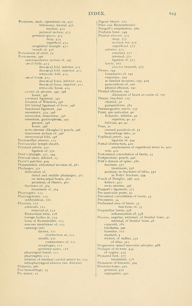 Perineum, male, operations on, 475 lithotomy, lateral, 476 median, 475 perineal section, 475 perineal spaces, 474 deep, 474 superfical, 474 urogenital triangle, 472 vessels of, 476 Periosteum of orbit, 74 Peritoneum, 396 anteroposterior section of, 397 csecal folds, 413 ileoccecal fold, inferior, 414 ileocascal fold, superior, 413 retrocolic fold, 414 csecal fossae, 413 ileocaecal fossa, inferior, 414 ileocaecal fossa, superior, 413 retrocolic fossae, 414 cavity of, greater, 397, 398 lesser, 398 coronary ligament, 397 foramen of Winslow, 39S left lateral ligament of liver, 398 lienorenal ligament, 399 mesentery, 374, 398 mesocolon, transverse, 39S omentum, gastrosplenic, 399 greater, 398 lesser, 398 recto-uterine (Douglas's) pouch, 39S transverse section of, 39S uterovesical fold, 39S Peritonsillar abscess, 115 Perivascular lymph-sheath, Peroneal artery, 550 ligation of, 550 Petit's triangle, 377, 394 Petrosal sinus, inferior, 13 Peyer's patches, 409 Pfannenstiel, abdominal incision of, 38 2 Phalanges, 351 dislocation of, distal and middle phalanges, 363 on metacarpal bones, 362 proximal, of thumb, 362 fractures of, 364 treatment of, 364 Pharyngitis, 123 Pharyngotomy, 125 subhyoidean, 161 Pharynx, 117 adenoids, 122 removal of. 122 Eustachian tube, 118 foreign bodies in, 124 fossa of RosenmuUer, 123 mucous membrane of, 123 openings into larynx, 121 obstruction at, 122 mouth, 121 contractures of, 121 oesophagus, 122 posterior nares, iiS pharyngeal tonsil, 122 pharyngitis, 123 relation of internal carotid artery to, 123 retropharyngeal abscess (see Abscess) Phimosis, 466 Pial hemorrhage, 23 Pia mater, 22 Pigeon breast, 172 Piles (see Hemorrhoids) Pirogoff's amputation, 560 Pisiform bone, 349 Plantar abscess, 575 deep, 575 incision for, 575 superficial, 575 arteries, 572 external, 572 internal, 572 ligation of, 573 fascia, 567 abscess beneath, 575 Pleura, 194 boundaries of, 195 empyema, 200 in lumbar incisions, 195, 429 paracentesis of, 200 pleural effusion, 191 Pleural effusion, 191 dilatation of heart as cause of, 191 Plexus, brachial, 225 choroid, 30 pampiniform, 3S5 Pneumogastric nerve, 137 Point, pre-auricular, 40 Rolandic, inferior, 40 superior, 40, 42 Sylvian, 40, 42 Pons, 31 crossed paralysis of, 32 hemorrhage into, 32 Popliteal artery, 544 ligation of, 544 Portal obstruction, 420 anastomosis of superficial veins in, 420 vein, 420 Postcentral convolution of brain, ;^5 Postprostatic pouch, 446 Pott's disease of spine, 480 fracture, 557 treatment, 55S position, in fractures of tibia, 551 in Potts' fracture, 559 Pouch of Douglas, 398, 454 kidney, 422 recto-uterine, 39S Poupart's ligament, 377 Pre-auricular point, 40 Precentral convolution of brain, ;^;^ Precuneus, 34 Prefrontal area of brain, 35 functions of, 35 Prepatellar bursa, 53S inflammation of, 538 Process, angular, external, of frontal bone, 4c internal, of frontal bone, 46 coracoid, iSi falciform, 390 hamular, 112 mastoid, 4 styloid, of radius, 332 of ulna, 303 Progressive spinal muscular atrophy, 4SS Prolapse of rectum, 434 of vagina, 434 Pronated foot, 577 treatment, 5 78 Pronators of forearm, 304 Prostatectomy, 450 perineal, 450 suprapubic, 450