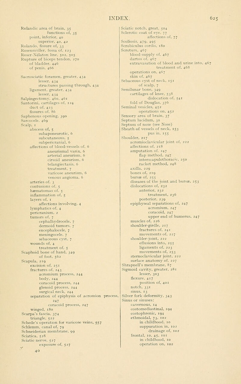 Rolandic area of brain, 35 functions of, 35 point, inferior, 40 superior, 40, 42 Rolando, fissure of, 33 Rosenmnller, fossa of, 123 Roser-Xelaton line, 502. 505 Rupture of biceps tendon, 270 of bladder, 446 of penis, 466 Sacrosciatic foramen, greater, 434 lesser, 434 structures passing through, 434- ligament, greater, 434 lesser, 434 Salpingectomy, 460, 461 Santorini, cartilages of, 124 duct of, 423 fissures of. 86 Saphenous opening, 390 Sarcocele, 469 Scalp, I abscess of, 5 subaponeurotic, 6 subcutaneous, 5 subpericranial, 6 affections of blood-vessels of, 6 aneurismal varix, 6 arterial aneurism. 6 cirsoid aneurism, 6 telangiectasis, 6 treatment, 7 varicose aneurism, 6 venous angioma, 6 arteries of, 3 contusions of, 5 hcematomas of, 5 inflammation of, 5 layers of, i affections involving, 4 lymphatics of, 4 pericranium, 2 tumors of, 7 cephalhydrocele, 7 dermoid tumors, 7 encephalocele, 7 meningocele, 7 sebaceous cyst, 7 wounds of, 4 treatment of, 5 Scaphoid bone of hand, 349 of foot, 562 Scapula, 219 excision of, 251 fractures of, 243 acromium process, 244 body, 244 coracoid process, 244 glenoid process, 244 surgical neck, 244 separation of epiphysis of acromion process, 247 _ coracoid process, 247 winged, 180 Scarpa's fascia, 374 triangle, 522 Schede's operation for varicose veins, 557 Schlemm, canal of, 79 Schneiderian membrane, 99 Sciatica, 528 Sciatic nerve, 527 exposure of, 527 V 40 Sciatic notch, great, 504 Sclerotic coat of eye, 77 affections of, 77 Scoliosis, 479, 495 Scrobiculus cordis, iSo Scrotum, 467 blood-supply of, 467 dartos of, 467 extravasation of blood and urine into, 467 treatment of, 468 operations on, 467 skin of, 467 Sebaceous cyst of neck, 151 of scalp, 7 Semilunar bone, 349 cartilages of knee, 53S dislocation of, 541 fold of Douglas, 376 Seminal vesicles, 452 operations on, 452 Sensory area of brain, 37 Septum lucidum, 30 Septum of nose (see Nose) Sheath of vessels of neck, 153 pus in, 155 Shoulder, 217 acromioclavicular joint of, 222 affections of, 218 amputation of, 247 flap method, 247 interscapulothoracic, 250 racket method, 248 axilla, 229 bones of, 219 bursae of, 255 diseases of the joint and bursse, 253 dislocations of, 232 anterior, 232 treatment, 236 posterior, 239 epiphyseal separations of, 247 acromium, 247 coracoid, 247 upper end of humerus, 247 muscles of, 226 shoulder-girdle, 217 fractures of, 241 movements of, 227 shoulder-joint, 222 effusions into, 255 ligaments of, 223 movements of, 253 sternoclavicular joint, 222 surface anatomy of, 227 Shrapnell's membrane, 87 Sigmoid cavity, greater, 281 lesser, 303 flexure, 417 position of, 401 notch, 331 sinus, 13 Silver fork deformity, 343 Sinus or sinuses: cavernous, 14 costomediastinal, 194 costophrenic, 194 ethmoidal, 73, 102 in childhood, 10 suppuration in, 102 drainage of, 102 frontal, 10, 45, loi in childhood, 10 operation on, 102