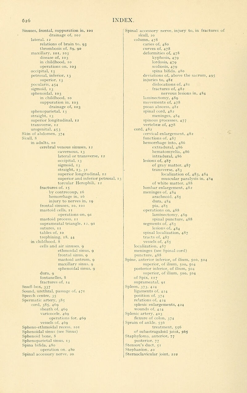 Sinuses, frontal, suppuration in, lo drainage of, 102 lateral, 12 relations of brain to, 93 thrombosis of, 89, 90 maxillary, loi, 103 disease of, 103 in childhood, 10 operations on, 103 occipital, 13 petrosal, inferior, 13 superior, 13 pocularis, 454 sigmoid, 13 sphenoidal, 103 in childhood, 10 suppuration in, 103 drainage of, 103 sphenoparietal, 13 straight, 13 superior longitudinal, 12 transverse, 12 urogenital, 453 Skin of abdomen, 374 Skull, S in adults, 10 cerebral venous sinuses, i lateral or transverse, 12 occipital, 13 sigmoid, 13 straight, 13. 31 superior longitudinal, 12 superior and inferior petrosal, torcular Herophili, 12 fractures of, 15 by contrecoup, 16 hemorrhage in, 16 injury to nerves in, 19 frontal sinuses, 10, 101 mastoid cells, 11 operations on, 91 mastoid process, 11 suprameatal triangle, 12, 91 sutures, 11 tables of, 10 trephining, 18, 44 in childhood, S cells and air sinuses, g ethmoidal sinus, 9 frontal sinus, 9 mastoid antrum, g maxillary sinus, g sphenoidal sinus, 9 dura, 9 fontanelles, S fractures of, 14 Snuff-box, 337 Sound, urethral, passage of, 471 Speech centre, 35 Spermatic artery, 385 cord, 385, 469 sheath of, 46g varicocele, 46g operations for, 469 vessels of, 469 Spheno-ethmoidal recess, loi Sphenoidal sinus (see Sinus) Sphenoid bone, 8 Sphenoparietal sinus, 13 Spina bifida, 4S0 operation on, 4S0 Spinal accessory nerve, 20 Spinal accessorv nerve, injury to, in fracture skull, 20 ' colunui, 478 caries of, 480 curves of, 47S deformities of, 478 kyphosis, 479 lordosis, 47g scoliosis, 479 spina bifida, 4 So deviations of, above the sacrum, 495 injuries to, 4S1 dislocations of, 4S1 - fractures of, 48 2 nervous lesions in, 484 laminectomy, 489 movements of, 47S psoas abscess, 481 spinal cord, 482 meninges, 484 spinous processes, 477 vertebrae of, 478 cord, 4S2 cervical enlargement, 482 functions of, 48 7 hemorrhage into, 486 extradural, 4S6 hematomyelia, 4S6 intradural, 486 lesions of, 487 of gray matter, 487 transverse, 483 localization of, 483, 4S4 muscular paralysis in, 4S4 of white matter, 488 lumbar enlargement, 48 2 meninges of, 484 arachnoid, 485 dura, 4S4 pia, 485 operations on, 48S laminectom3^ 4S9 spinal puncture, 48S segments of, 483 lesions of, 4S4 spinal localization, 487 tracts of, 487 vessels of, 485 localization, 487 meninges (see Spinal cord) puncture, 4S8 Spine, anterior inferior, of ilium, 500, 504 superior, of ilium, 500, 504 posterior inferior, of ilium, 504 superior, of ilium, 500, 504 of Spix, 117 suprameatal, 91 Spleen, 373, 424 ligaments of, 424 position of, 374 relations of, 424 splenic enlargements, 424 wounds of, 424 Splenic artery, 403 flexure of colon, 374 Sprain of ankle, 556 treatment, 556 of subastragaloid joint, 565 Staphyloma, anterior, 77 posterior, 77 Stenson's duct, 51 Stephanion. 40 Sternoclavicular joint, 222
