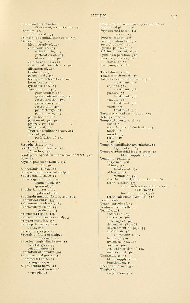 )27 Stcrnomastoid muscle, 4 division of, for torticollis, 140 Sternum, 174 fractures of, 174 Stimson, abdominal incision of, 382 Stomach, 373, 401 blood-supply of, 403 carcinoma of, 404 adhesions in, 405 perforation of, 405 ulceration in, 405 cardiac end, 373, 402 contracted stomach, 401, 403 dilatation of, 403 fundus of, 373 gastro ptosis, 403 hour-glass deformity of, 401 lower border, 373 lymphatics of, 403 operations on, 405 gastrectomy, 405 gastro-enterostomy, 406 gastroplication, 405 gastrostomy, 405 gastrotomy, 405 pylorectomy, 405 pyloroplasty, 405 percussion of, 482 position of, 399, 402 pylorus, 373, 402 relations of, 402 Traube's semilunar space, 402 ulcer of, 403 perforation of, 404 veins of, 403 Straight sinus, 13, 31 Stricture of oesophagus. 212 of urethra, 472 Studsgaard operation for excision of wrist, 347 Stye, 8s Styloid process of radius, 332 of ulna, 303 Subacromial bursa, 255 Subaponeurotic layer of scalp, 2 Subarachnoid space, 22 Subastragaloid joint, 564 ligaments of, 565 sprain of, 566 Subclavian artery, 147 ligation of, 148 Subdiaphragmatic abscess, 420, 423 Subfemoral bursa, 535 Submammary abscess, 185 Submaxillary gland, 132 capsule of, 153 Submental region, 129 Subpericranial tissue of scalp, 3 Subperitoneal fat, 399 Subscapular artery, 260 bursa, 255 Superciliary ridges, 45 Superficial fascia of scalp, i of abdomen, 374 Superior longitudinal sinus, 12 parietal gyrus, ^3 petrosal sinus, 13 Supination of forearm, 304 Supramarginal gyrus, 33 Suprameatal spine, 91 triangle, 12, 91 Supra-orbital nerve, 45 operation on, 46 neuralgia, 45 Supra-orbital neuralgia, operation for, 4^^ Suprarenal gland, 430 Suprasternal notch, 180 pus in, 154 Surgical kidney, 42S Sustentaculum tali, 571 Sutures of skull, 11 Sylvian point, 40, 42 Sylvius, fissure of, 28, 33 Syme's amputation, 559 Synechia, anterior, 79 posterior, 79 Syringomyelia, 48S Tabes dorsalis, 488 Teenia semicircularis, 30 Talipes calcaneus and cavus, 578 treatment, 579 equinus, 578 treatment, 578 planus, 577 treatment, 578 valgus, 577 treatment, 578 varus, 576 treatment, 576 Tarsometatarsal amputation, 575 Telangiectasis, 7 Temporal artery, 3, 48, 52 bones, 8 convolutions of the brain, 334 fascia, 47 muscle, 65 region, 46 ridge, 39 Temporomandibular articulation, 64 ligaments of, 64 Temporosphenoidal lobe of brain, 32 blood-supply of, 29 Tendon or tendons: conjoined, 388 of foot, 571 location of, 571 of hand, 356 wounds of, 364 sheaths of hand, suppuration in, 366 tendo Achillis, 557 action in fracture of fibula, 5 58 of tibia, 551 tenotomy of, 552, 558 tendo calcaneus (Achillis), 557 Tendo-oculi, 82 Tenon, capsule of, 74 Tentorium cerebelli, 20 Testicle, 468 abscess of, 469 castration, 469 coverings of, 469 descent of, 383, 46S development of, 383, 453 epididymis, 468 epididymitis, 469 hernia of, 469 hydrocele, 384, 46S orchitis, 469 size and position of, 468 undescended, 46S Thalamus, 30, 31 blood-supply of, 28 functions of, 37 Thenar eminence, 353 Thigh, 519 amputation, 532