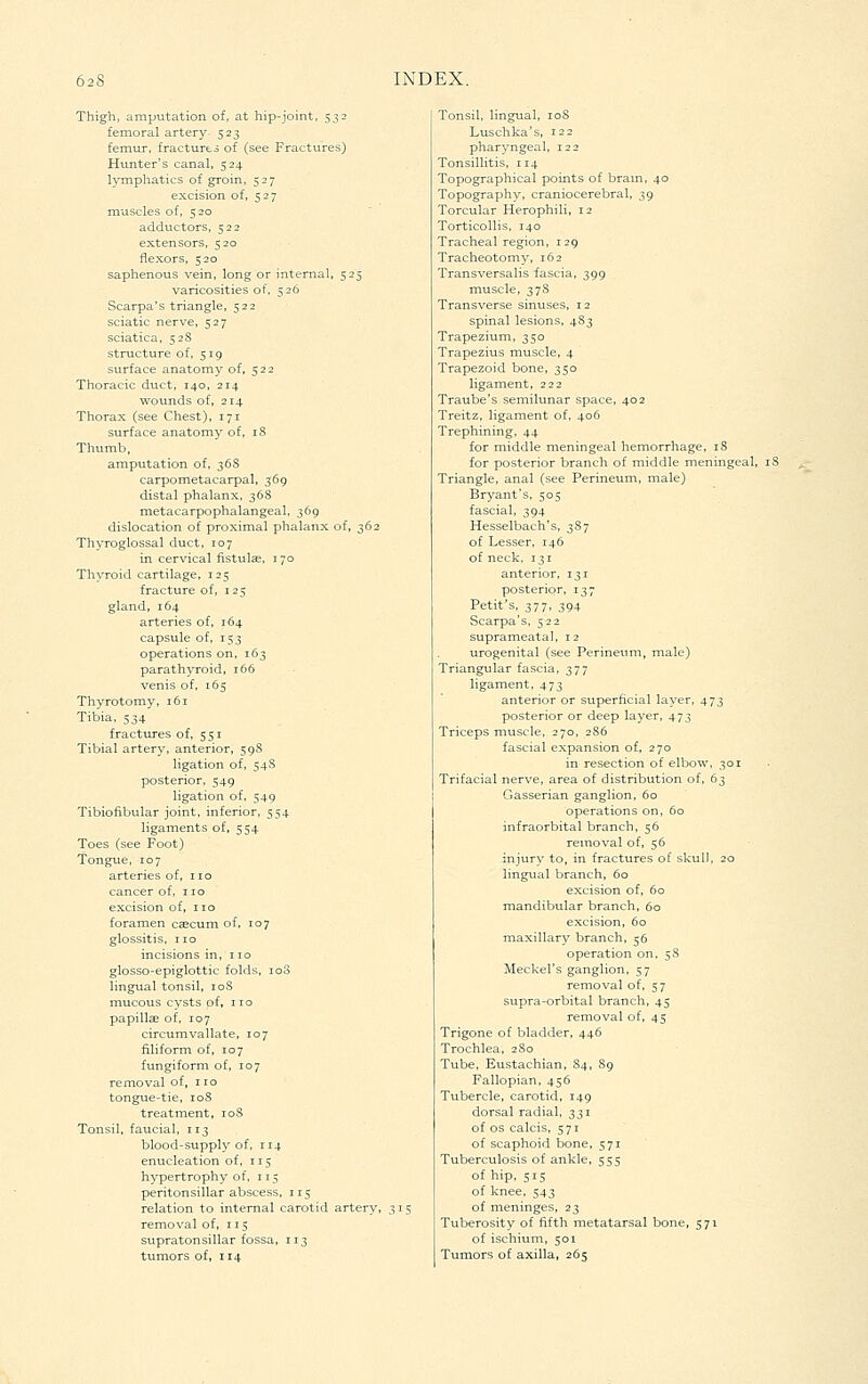 Thigh, amputation of, at hip-joint, 532 femoral artery 523 femur, fracturto of (see Fractures) Hunter's canal, 524 lymphatics of groin, 527 excision of, 527 muscles of, 520 adductors, 522 extensors, 520 flexors, 520 saphenous vein, long or internal, 525 varicosities of, 526 Scarpa's triangle, 522 sciatic nerve, 527 sciatica, 528 structure of, 519 surface anatomy of, 522 Thoracic duct, 140, 214 wounds of, 214 Thorax (see Chest), 171 surface anatomy of, 18 Thumb, amputation of, 36S carpometacarpal, 369 distal phalanx, 368 metacarpophalangeal, 369 dislocation of proximal phalanx of, 362 Thyroglossal duct, 107 in cervical fistulse, 170 Thyroid cartilage, 125 fracture of, 125 gland, 164 arteries of, 164 capsule of, 153 operations on, 163 parathyroid, 166 venis of, 165 Thyrotomy, 161 Tibia, 534 fractures of, 551 Tibial artery, anterior, 598 ligation of, 54S posterior, 549 ligation of, 549 Tibiofibular joint, inferior, 554 ligaments of, 554 Toes (see Foot) Tongue, 107 arteries of, no cancer of, no excision of, no foramen caecum of. 107 glossitis, no incisions in, no glosso-epiglottic folds, loS lingual tonsil, loS mucous cysts of, no papillae of, 107 circumvallate, 107 filiform of, 107 fungiform of, 107 removal of, i lo tongue-tie, loS treatment, 108 Tonsil, faucial, 113 blood-supply of, 114 enucleation of, 115 hypertrophy of, 11$ peritonsillar abscess, 115 relation to internal carotid artery, removal of, 115 supratonsillar fossa, 113 tumors of, 114 Tonsil, lingual, loS Luschka's, 122 pharyngeal, 122 Tonsillitis, 114 Topographical points of brain, 40 Topography, craniocerebral, 39 Torcular Herophili, 12 Torticollis, 140 Tracheal region, 129 Tracheotomy, 162 Transversalis fascia, 399 muscle, 378 Transverse sinuses, 12 spinal lesions, 483 Trapezium, 350 Trapezius muscle, 4 Trapezoid bone, 350 ligament, 222 Traube's semilunar space, 402 Treitz, ligament of, 406 Trephining, 44 for middle meningeal hemorrhage, 18 for posterior branch of middle meningeal, iS Triangle, anal (see Perineum, male) Bryant's, 505 fascial, 394 Hesselbach's, 387 of Lesser, 146 of neck, 131 anterior, 131 posterior, 137 Petit's, 377, 394 Scarpa's, 522 suprameata], 12 urogenital (see Perineum, male) Triangular fascia, 377 ligament, 473 anterior or superficial layer, 473 posterior or deep layer, 473 Triceps muscle, 270, 286 fascial expansion of, 270 in resection of elbow, 301 Trifacial nerve, area of distribution of, 63 Gasserian ganglion, 60 operations on, 60 infraorbital branch, 56 removal of, 56 injury to, in fractures of skull, 20 lingual branch, 60 excision of, 60 mandibular branch, 60 excision, 60 maxillary branch, 56 operation on, 58 Meckel's ganglion, 57 removal of, 57 supra-orbital branch, 45 removal of, 45 Trigone of bladder, 446 Trochlea, 280 Tube, Eustachian, 84, 89 Fallopian, 456 Tubercle, carotid, 149 dorsal radial, 331 of OS calcis, 571 of scaphoid bone, 571 Tuberculosis of ankle, 555 of hip, 515 of knee. 543 of meninges, 23 Tuberosity of fifth metatarsal bone, 571 of ischiuni, 501 Tumors of axilla, 265