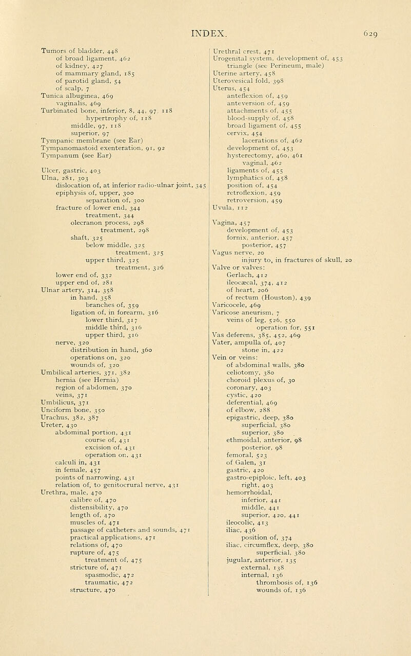 Tumors of bladder, 44S of broad ligament, 462 of kidney, 427 of mammary gland, 1S5 of parotid gland, 54 of scalp, 7 Tunica albuginea, 469 vaginalis, 469 Turbinated bone, inferior, S, 44, 97, iiS hypertrophy of, i iS middle, 97, 118 superior, 97 Tympanic membrane (see Ear) Tym.panomastoid exenteration, 91, 92 Tympanum (see Ear) Ulcer, gastric, 403 Ulna, 281, 303 dislocation of, at inferior radio-ulnar joint, 345 epiphysis of, upper, 300 separation of, 300 fracture of lower end, 344 treatment, 344 olecranon process, 298 treatment, 29S shaft, 325 below middle, 325 treatment, 355 upper third, 325 treatment, 326 lower end of, 332 upper end of, 28r Ulnar artery, 314, 358 in hand, 35S branches of, 359 ligation of, in forearm, 316 lower third, 317 middle third, 316 upper third, 316 nerve, 320 distribution in hand, 360 operations on, 320 wounds of, 320 Umbilical arteries, 371, 382 hernia (see Hernia) region of abdomen, 370 veins, 371 Umbilicus, 371 Unciform bone, 350 Urachus, 382, 387 Ureter, 430 abdominal portion, 431 course of, 431 excision of, 431 operation on, 431 calculi in, 431 in female, 457 points of narrowing, 431 relation of, to genitocrural nerve, 431 Urethra, male, 470 calibre of, 470 distensibility, 470 length of, 470 muscles of, 471 passage of catheters and sounds, 471 practical applications, 471 relations of, 470 rupture of, 475 treatment of, 475 stricture of, 471 spasmodic, 472 traiimatic, 472 structure, 470 Urethral crest, 471 Urogenital system, development of, 453 triangle (see Perineum, male) Uterine artery, 458 Uterovesical fold, 398 Uterus, 454 anteflexion of, 459 anteversion of, 459 attachments of, 455 blood-supply of, 45S broad ligament of, 455 cervix, 454 lacerations of, 462 development of, 453 hysterectomy, 460, 461 vaginal, 462 ligaments of, 455 lymphatics of, 458 position of, 454 retroflexion, 459 retroversion, 459 Uvula, 112 Vagina, 457 development of, 453 fornix, anterior, 457 posterior, 457 Vagus nerve, 20 injury to, in fractures of skull, 20 Valve or valves: Gerlach, 412 ileocaecal, 374, 412 of heart, 206 of rectum (Houston), 439 Varicocele, 469 Varicose aneurism, 7 veins of leg, 526, 550 operation for, 551 Vas deferens, 3S5, 452, 469 Vater, ampulla of, 407 stone in, 422 Vein or veins: of abdominal walls, 380 celiotomy, 3S0 choroid plexus of, 30 coronary, 403 cystic, 420 deferential, 469 of elbow, 2S8 . epigastric, deep, 380 superficial, 380 superior, 380 ethmoidal, anterior, 98 posterior, 98 femoral, 523 of Galen, 31 gastric, 420 gastro-epiploic, left, 403 right, 403 hemorrhoidal, inferior, 441 middle, 441 superior, 420, 441 ileocolic, 413 iliac, 436 position of, 374 iliac, circumflex, deep, 380 superficial, 380 jugular, anterior, 135 external, 13S internal, 136 thrombosis of, 136 wounds of, 136