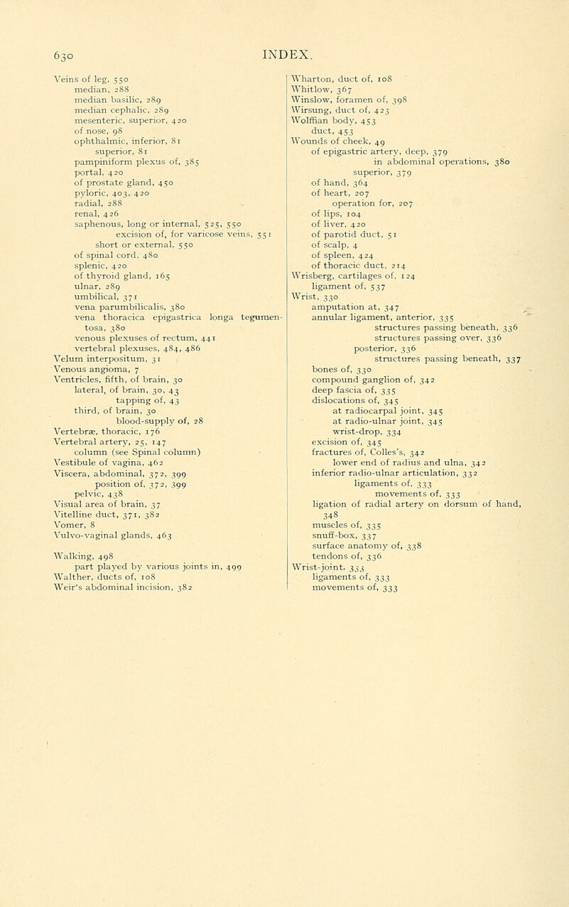 Veins of leg, 550 median, 2SS median basilic, 289 median cephalic, 2S9 mesenteric, superior, 420 of nose, 98 ophthalmic, inferior, Sr superior, 81 pampiniform plexus of, 385 portal, 420 of prostate gland, 450 pyloric, 403, 420 radial, 288 renal, 426 saphenous, long or internal, 525, 550 excision of, for varicose veins, 551 short or external, 550 of spinal cord, 4S0 splenic, 420 of thyroid gland, 165 ulnar, 289 umbilical, 371 vena parumbilicalis, 380 vena thoracica epigastrica longa teguraen- tosa, 380 venous plexuses of rectum, 441 vertebral plexuses, 4S4, 486 Velum interpositum, 31 Venous angioma, 7 Ventricles, fifth, of brain, 30 lateral, of brain, 30, 43 tapping of, 43 third, of brain, 30 blood-supply of, 28 Vertebrae, thoracic, 176 Vertebral artery, 25, 147 column (see Spinal column) Vestibule of vagina, 462 Viscera, abdominal, 372, 399 position of, 372, 399 pelvic, 438 Visual area of brain, 37 Vitelline duct, 371, 382 Vomer, S Vulvo-vaginal glands, 463 Walking, 498 part played by various joints in, 499 Walther, ducts of,'ioS Weir's abdominal incision, 382 Wharton, duct of, loS Whitlow, 367 Winslow, foramen of, 39S Wirsung, duct of, 423 Wolffian body, 453 duct, 453 Wounds of cheek, 49 of epigastric artery, deep, 379 in abdominal operations, 380 superior, 379 of hand, 364 of heart, 207 operation for, 207 of lips, 104 of liver, 420 of parotid duct, 51 of scalp, 4 of spleen, 424 of thoracic duct, 214 Wrisberg, cartilages of, 124 ligament of, 537 Wrist, 330 amputation at, 347 annular ligament, anterior, 335 structures passing beneath, 336 structures passing over, 336 posterior, 336 structures passing beneath, 337 bones of, 330 compound ganglion of, 342 deep fascia of, t,^$ dislocations of, 345 at radiocarpal joint, 345 at radio-ulnar joint, 345 wrist-drop, 334 excision of, 345 fractures of, CoUes's, 342 lower end of radius and ulna, 342 inferior radio-ulnar articulation, 332 ligaments of, ;^^s movements of, ;^^$ ligation of radial artery on dorsum of hand, 34S muscles of, 335 snuff-box, 337 surface anatomy of, 338 tendons of, 336 Wrist-joint, ;^^^ ligaments of, ^;^t, movements of, 333