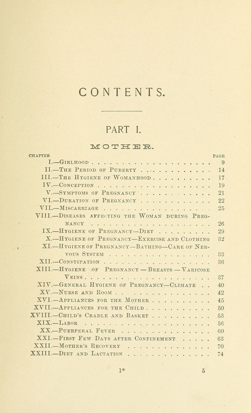 CONTENTS. PART I. nVEO THEIR. CHAPTER PAGE I.—Girlhood 9 II.—The Period of Puberty , 14 III.—The Hygiene of Womanhood 17 IV.—Conception 19 V.—Symptoms of Pregnancy 21 VI.—Duration of Pregnancy 22 VII.—Miscarriage . 25 VIII.—Diseases affecting the Woman during Preg- nancy 26 IX.—Hygiene of Pregnancy—Diet 29 X.—Hygiene of Pregnancy—Exercise and Clothing 32 XI.—Hygiene of Pregnancy—Bathing—Care of Ner- vous System 33 XII.—Constipation 36 XIII.—Hygiene of Pregnancy — Breasts — Varicose Veins .37 XIV.—General Hygiene of Pregnancy—Climate . . 40 XV.—Nurse and Eoom 42 XVI.—Appliances for the Mother 4-5 XVII.—Appliances for the Child 50 XVIII.—Child's Cradle and Basket 58 XIX.—Labor 56 XX.—Puerperal Peter 60 XXI.—First Few Days after Confinement 63 XXII.—Mother's Eecovery 70 XXIII.—Diet and Lactation 74 1*