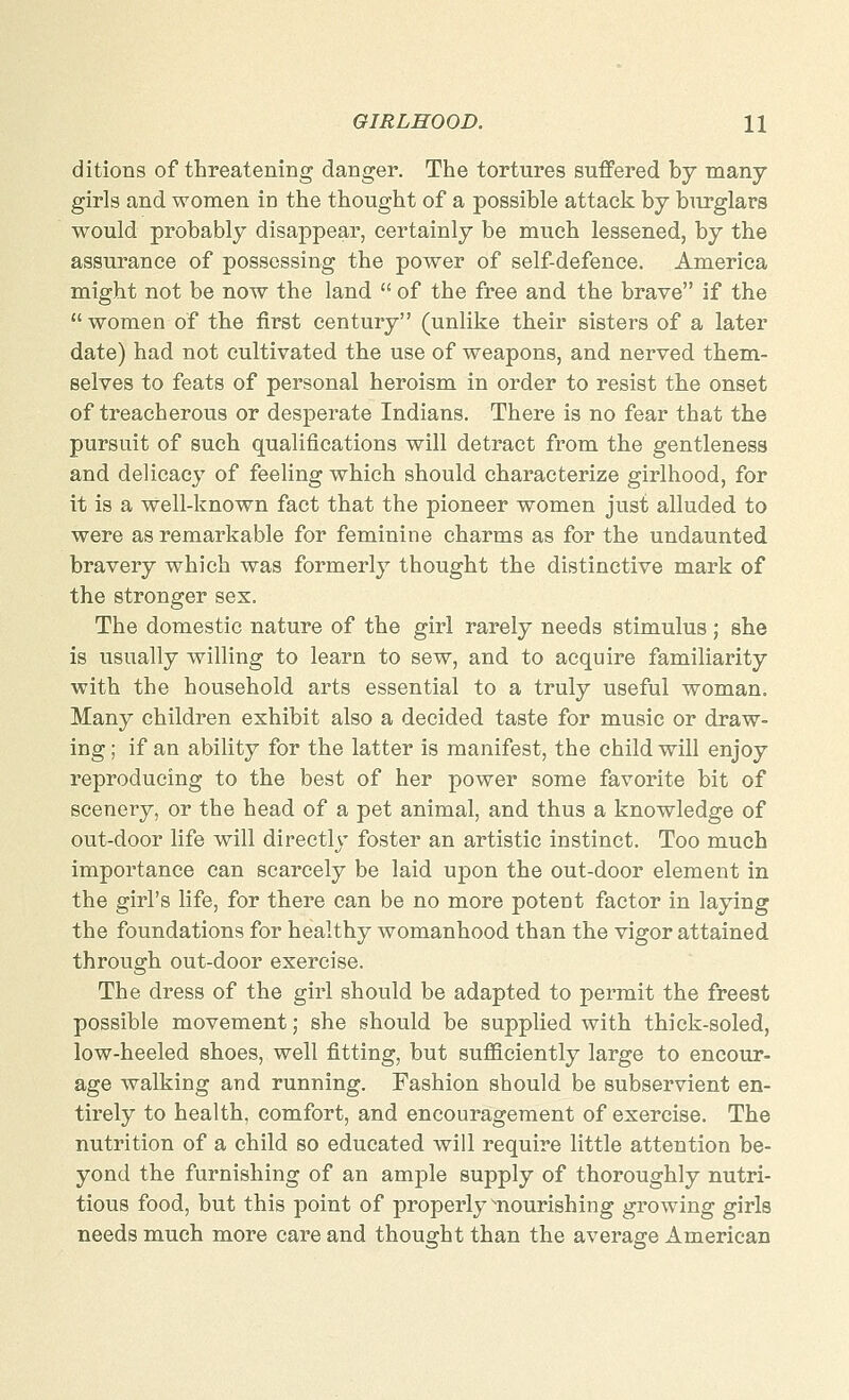 ditions of threatening danger. The tortures suffered by many- girls and women in the thought of a possible attack by burglars would probably disappear, certainly be much lessened, by the assurance of possessing the power of self-defence. America might not be now the land  of the free and the brave if the  women of the first century (unlike their sisters of a later date) had not cultivated the use of weapons, and nerved them- selves to feats of personal heroism in order to resist the onset of treacherous or desperate Indians. There is no fear that the pursuit of such qualifications will detract from the gentleness and delicacy of feeling which should characterize girlhood, for it is a well-known fact that the pioneer women just alluded to were as remarkable for feminine charms as for the undaunted bravery which was formerly thought the distinctive mark of the stronger sex. The domestic nature of the girl rarely needs stimulus ; she is usually willing to learn to sew, and to acquire familiarity with the household arts essential to a truly useful woman. Many children exhibit also a decided taste for music or draw- ing ; if an ability for the latter is manifest, the child will enjoy reproducing to the best of her power some favorite bit of scenery, or the head of a pet animal, and thus a knowledge of out-door life will directly foster an artistic instinct. Too much importance can scarcely be laid upon the out-door element in the girl's life, for there can be no more potent factor in laying the foundations for healthy womanhood than the vigor attained through out-door exercise. The dress of the girl should be adapted to permit the freest possible movement; she should be supplied with thick-soled, low-heeled shoes, well fitting, but sufficiently large to encour- age walking and running. Fashion should be subservient en- tirely to health, comfort, and encouragement of exercise. The nutrition of a child so educated will require little attention be- yond the furnishing of an ample supply of thoroughly nutri- tious food, but this point of properly ^nourishing growing girls needs much more care and thought than the average American