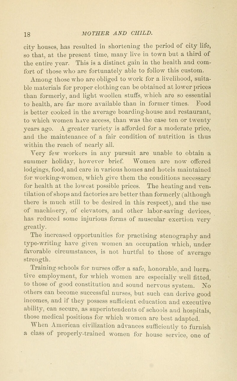 city houses, has resulted in shortening the period of city life, so that, at the present time, many live in town but a third of the entire year. This is a distinct gain in the health and com- fort of those who are fortunately able to follow this custom. Among those who are obliged to work for a livelihood, suita- ble materials for proper clothing can be obtained at lower prices than formerly, and light woollen stuffs, which are so essential to health, are far more available than in former times. Food is better cooked in the average boarding-house and restaurant, to which women have access, than was the case ten or twenty years ago. A gi*eater variety is afforded for a moderate price, and the maintenance of a fair condition of nutrition is thus within the reach of nearly all. Very few workers in any pursuit are unable to obtain a summer holiday, however brief. Women are now offered lodgings, food, and care in various homes and hotels maintained for w^orking-women, which give them the conditions necessary for health at the lowest possible prices. The heating and ven- tilation of shops and factories are better than formerly (although there is much still to be desired in this respect), and the use of machinery, of elevators, and other labor-saving devices, has reduced some injurious forms of muscular exertion very greatly. The increased opportunities for practising stenography and type-writing have given women an occupation which, under favorable circumstances, is not hurtful to those of average strength. Training-schools for nurses offer a safe, honorable, and lucra- tive employment, for which women are especially well fitted, to those of good constitution and sound nervous system. ]^o others can become successful nurses, but such can derive good incomes, and if they possess sufficient education and executive ability, can secure, as superintendents of schools and hospitals, those medical positions for which women are best adapted. When American civilization advances sufficiently to furnish a class of properly-trained women for house service, one of