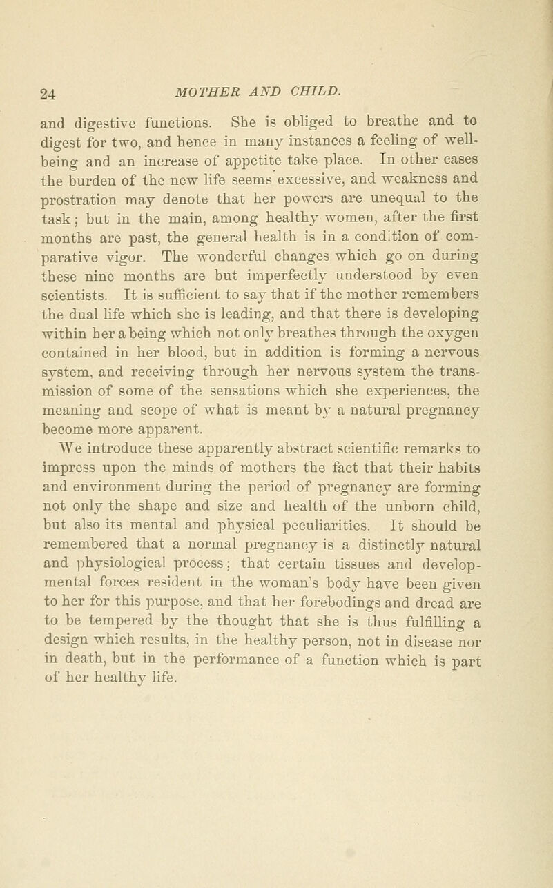 and digestive functions. She is obliged to breathe and to digest for two, and hence in many instances a feeling of well- being and an increase of appetite take place. In other cases the burden of the new life seems excessive, and weakness and prostration may denote that her powers are unequal to the task; but in the main, among healthy women, after the first months are past, the general health is in a condition of com- parative vigor. The wonderful changes which go on during these nine months are but imperfectly understood by even scientists. It is sufficient to say that if the mother remembers the dual life which she is leading, and that there is developing within her abeing which not only breathes through the oxygen contained in her blood, but in addition is forming a nervous system, and receiving through her nervous system the trans- mission of some of the sensations which she experiences, the meaning and scope of what is meant by a natural pregnancy become more apparent. We introduce these apparently abstract scientific remarks to impress upon the minds of mothers the fact that their habits and environment during the period of pregnancy are forming not only the shape and size and health of the unborn child, but also its mental and physical peculiarities. It should be remembered that a normal pregnancy is a distinctlj^ natural and physiological process; that certain tissues and develop- mental forces resident in the woman's body have been given to her for this purpose, and that her forebodings and dread are to be tempered by the thought that she is thus fulfilling a design which results, in the healthy person, not in disease nor in death, but in the performance of a function which is part of her healthy life.