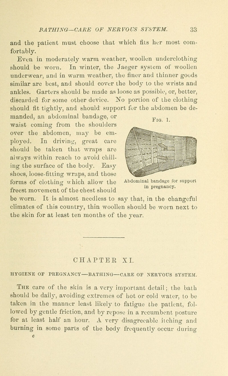 and the patient must choose that which fits her most com- fortably. Even in moderately warm weather, woollen underclothing should be worn. In winter, the Jaeger system of woollen underwear, and in warm weather, the finer and thinner goods similar are best, and should cover the body to the wrists and ankles. Garters should be made as loose as possible, or, better, discarded for some other device. No portion of the clothing should fit tightly, and should support for the abdomen be de- manded, an abdominal bandage, or „ , waist coming from the shoulders over the abdomen, may be em= ployed. In drivini;, great care should be taken that wraps are always within reach to avoid chill- ing the surface of the body. Easy shoes, loose-fitting wraps, and those forms of clothing which allow the Abdominal bandage for support freest movement of the chest should be worn. It is almost needless to say that, in the changeful climates of this country, thin woollen should be worn next to the skin for at least ten months of the year. CHAPTEE XL HYGIENE OP PREGNANCY—BATHING—CARE OP NERVOUS SYSTEM. The care of the skin is a very important detail; the bath should be daily, avoiding extremes of hot or cold water, to be taken in the manner least likely to fatigue the patient, fol- lowed by gentle friction, and by repose in a recumbent posture for at least half an hour. A very disagreeable itching and burning in some parts of the body frequently occur during