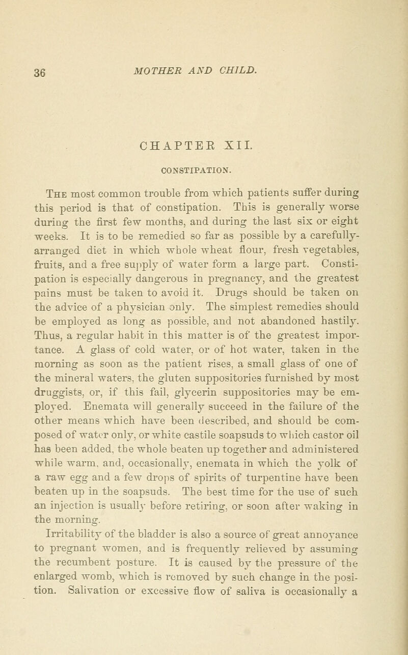 CHAPTEE XII. CONSTIPATION. The most common trouble from which patients suffer during this period is that of constipation. This is generally worse during the first few months, and during the last six or eight weeks. It is to be remedied so far as possible by a carefully- arranged diet in which whole wheat flour, fresh vegetables, fruits, and a free sujiply of water form a large part. Consti- pation is especially dangerous in pregnancy, and the greatest pains must be taken to avoid it. Drugs should be taken on the advice of a physician only. The simplest remedies should be employed as long as possible, and not abandoned hastily. Thus, a regular habit in this matter is of the greatest impor- tance. A glass of cold water, or of hot water, taken in the morning as soon as the jDatient rises, a small glass of one of the mineral waters, the gluten suppositories furnished by most druggists, or, if this fail, glycerin suppositories may be em- ployed. Enemata will generally succeed in the failure of the other means which have been described, and should be com- posed of water only, or white castile soapsuds to which castor oil has been added, the whole beaten up together and administered while wai'm. and, occasionally, enemata in which the yolk of a raw egg and a few drops of spirits of turpentine have been beaten up in the soapsuds. The best time for the use of such an injection is usually before retiring, or soon after waking in the morning. Irritability of the bladder is also a source of great annoyance to pregnant women, and is frequently relieved by assuming the recumbent posture. It is caused by the pressure of the enlarged womb, which is removed by such change in the posi- tion. Salivation or excessive flow of saliva is occasionally a