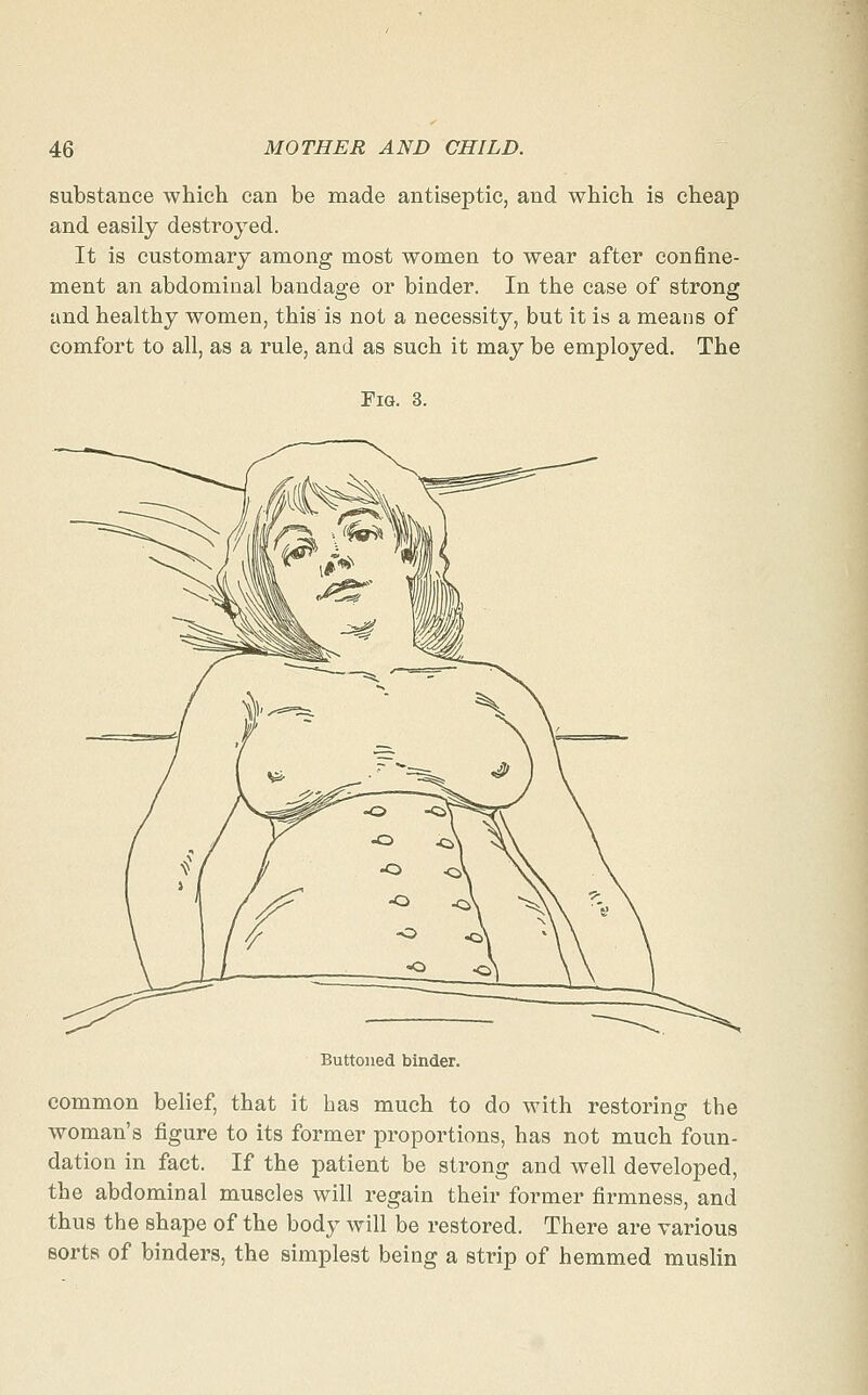 substance which can be made antiseptic, and which is cheap and easily destroyed. It is customary among most women to wear after confine- ment an abdominal bandage or binder. In the case of strong and healthy women, this is not a necessity, but it is a means of comfort to all, as a rule, and as such it may be employed. The Fig. 3. Buttoned binder. common belief, that it has much to do with restoring the woman's figure to its former proportions, has not much foun- dation in fact. If the patient be strong and well developed, the abdominal muscles will regain their former firmness, and thus the shape of the body will be restored. There are various sorts of binders, the simplest being a strip of hemmed muslin