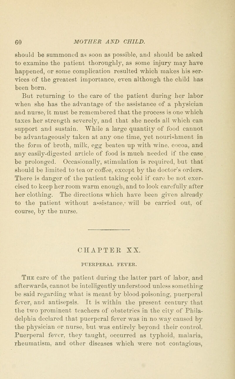 should be summoned as soon as possible, and should be asked to examine the patient thoroughly, as some injury may have happened, or some complication resulted which makes his ser- vices of the greatest importance, even although the child has been born. But returning to the care of the patient during her labor ■when she has the advantage of the assistance of a physician and nurse, it must be remembered that the process is one which taxes her strength severely, and that she needs all which can support and sustain. While a large quantity of food cannot be advantageously taken at any one time, yet nourishment in the form of broth, milk, egg beaten up with wine, cocoa, and any easily-digested article of food is much needed if the case be prolonged. Occasionally, stimulation is requii^ed, but that should be limited to tea or coffee, except by the doctor's orders. There is danger of the patient taking cold if care be not exer- cised to keep her room warm enough, and to look carefully after her clothing. The directions which have been given already to the patient without assistance,- will be carried out, of course, by the nurse. CHAPTEE XX. PUERPERAL FEVER. The care of the patient during the latter part of labor, and afterwards, cannot be intelligently understood unless something be said regarding what is meant by blood-poisoning, puerperal fever, and antisepsis. It is within the present century that the two prominent teachers of obstetrics in the city of Phila- delphia declared that puerperal fever was in no way caused by the physician or nurse, but was entirely beyond their control. Puerperal fever, they taught, occurred as typhoid, malaria, rheumatism, and other diseases which were not contagious,