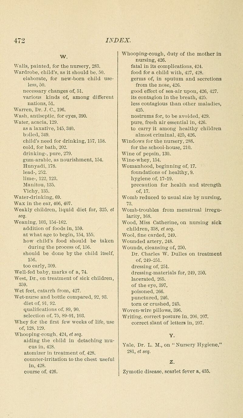 W. Walls, painted, for the nursery, 283. Wardrobe, child's, as it should be, 50. elaborate, for new-born child use- less, 50. necessary changes of, 51. various kinds of, among different nations, 51. Warren, Dr. J. C, 196. Wash, antiseptic, for eyes, 390. Water, acacia, 129. as a laxative, 145,340. boiled, 349. child's need for drinking, 157,158. cold, for bath, 202. drinking-, pure, 279. gum-arabic, as nourishment, 154. Hunyadi, 178. lead-, 252. lime-, 122,123. Manitou, 135. Vichy, 135. Water-drinking, 69. Wax in the ear, 406, 407. Weakly children, liquid diet for, 325, et seq. Weaning, 103, 154-162. addition of foods in, 159. at what age to begin, 154,155. how child's food should be taken during the process of, 156. should be done by the child itself, 156. too early, 309. Well-fed baby, marks of a, 74. West, Dr., on treatment of sick children, 359. Wet feet, catarrh from, 427. Wet-nurse and bottle compared, 92, 93. diet of, 91, 92. qualifications of, 89, 90. selection of, 75, 89-91,103. Whey for the first few weeks of life, use of, 128,129. Whooping-cough, 424, et seq. aiding the child in detaching mu- cus in, 428. atomizer in treatment of, 428. counter-irritation to the chest useful in, 428. course of, 426. Whooping-cough, duty of the mother in nursing, 426. fatal in its complications, 424. food for a child with, 427, 428. germs of, in sputum and secretions from the nose, 426. good effect of sea-air upon, 426, 427. its contagion in the breath, 425. less contagious than other maladies, 425. nostrums for, to be avoided, 429. pure, fresh air essential in, 426. to carry it among healthy children almost criminal, 425, 426. Windows for the nursery, 288. for the school-house, 210. Wine of pepsin, 130. Wine-whey, 154. Womanhood, beginning of, 17. foundations of healthy, 9. hygiene of, 17-19. precaution for health and strength of, 17. Womb reduced to usual size by nursing, 73. Womb-troubles from menstrual irregu- larity, 168. Wood, Miss Catherine, on nursing sick children, 358, et seq. Wool, fine carded, 249. Wounded artery, 248. Wounds, cleansing of, 250. Dr. Charles W. Dulles on treatment of, 249-251. dressing of, 251. dressing-materials for, 249, 250. lacerated, 265. of the eye, 397. poisoned, 266. punctured, 246. torn or crushed, 245. Woven-wire pillows, 396. Writing, correct posture in, 206, 207. correct slant of letters In, 207. Y. Yale, Dr. L. M., on  Nursery Hygiene, 281, et seq. Z. Zymotic disease, scarlet fever a, 435.