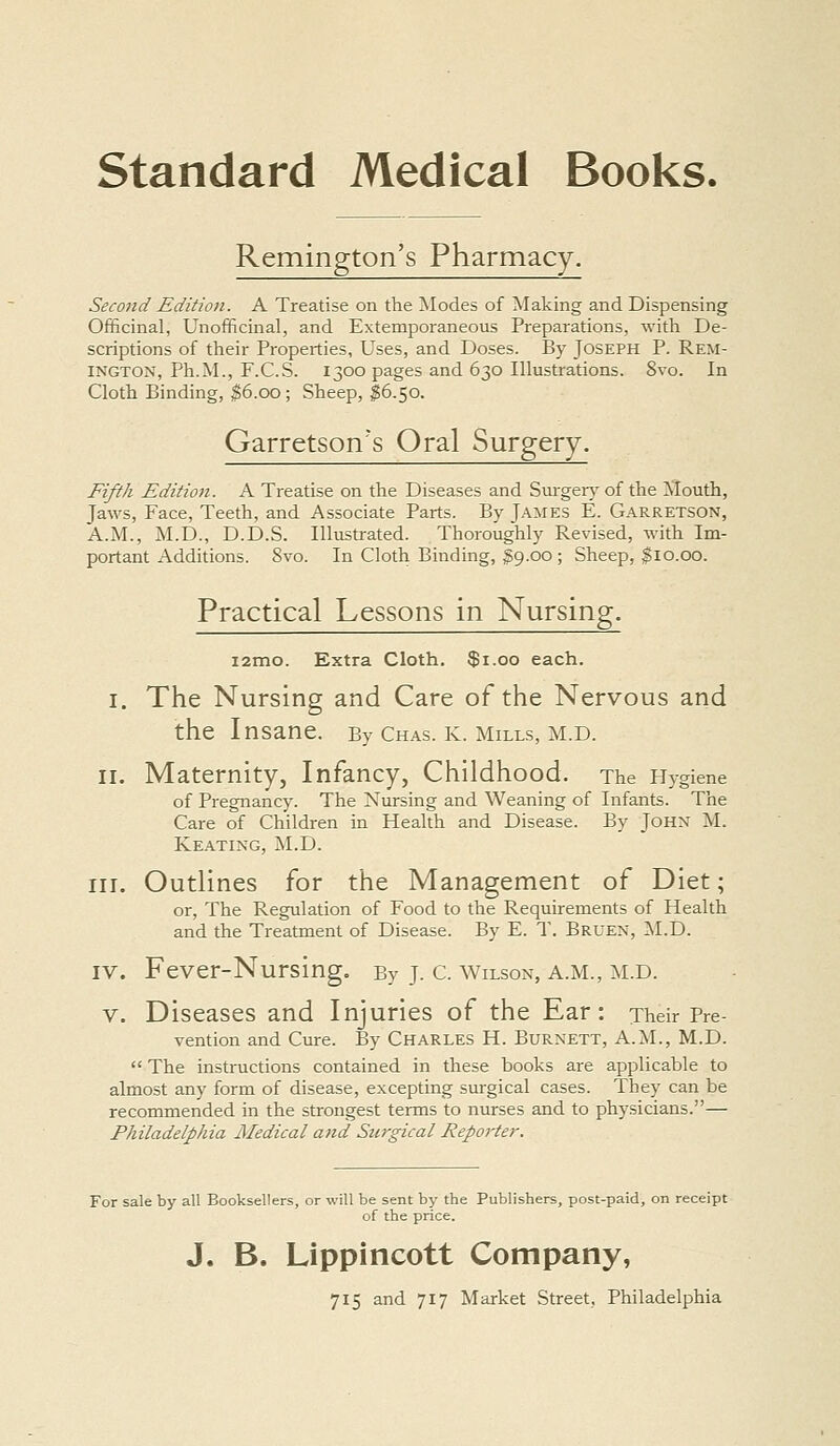 Remington's Pharmacy. Second Editioji. A Treatise on the Modes of Making and Dispensing Officinal, Unofficinal, and Extemporaneous Preparations, with De- scriptions of their Properties, Uses, and Doses. By Joseph P. Rem- ington, Ph.M., F.C.S. 1300 pages and 630 Illustrations. 8vo. In Cloth Binding, $6.00 ; Sheep, $6.50. Garretson's Oral Surgery. Fifth Edition. A Treatise on the Diseases and Sui-ger} of the Mouth, Jaws, Face, Teeth, and Associate Parts. By James E. Garretson, A.M., M.D., D.D.S. Illustrated. Thoroughly Revised, with Im- portant Additions. 8vo. In Cloth Binding, $9.00 ; Sheep, $10.00. Practical Lessons in Nursing. i2mo. Extra Cloth. $1.00 each. I. The Nursing and Care of the Nervous and the Insane. By Chas. k. mills, m.d. II. Maternity, Infancy, Childhood. The Hygiene of Pregnancy. The Nursing and Weaning of Infants. The Care of Children in Health and Disease. By John M. Keating, M.D. III. Outlines for the Management of Diet; or. The Regulation of Food to the Requirements of Health and the Treatment of Disease. By E. T. Bruen, ISI.D. IV. Fever-Nursing. By J. C. Wilson, A.M., M.D. V. Diseases and Injuries of the Ear: Their Pre- vention and Cure. By Charles H. Burnett, A.M., M.D. The instructions contained in these books are applicable to almost any form of disease, excepting surgical cases. They can be recommended in the strongest terms to nurses and to physicians.— Philadelphia Medical and Siu-gical Rep07'ter. For sale by all Booksellers, or will be sent by the Publishers, post-paid, on receipt of the price. J. B. Lippincott Company,