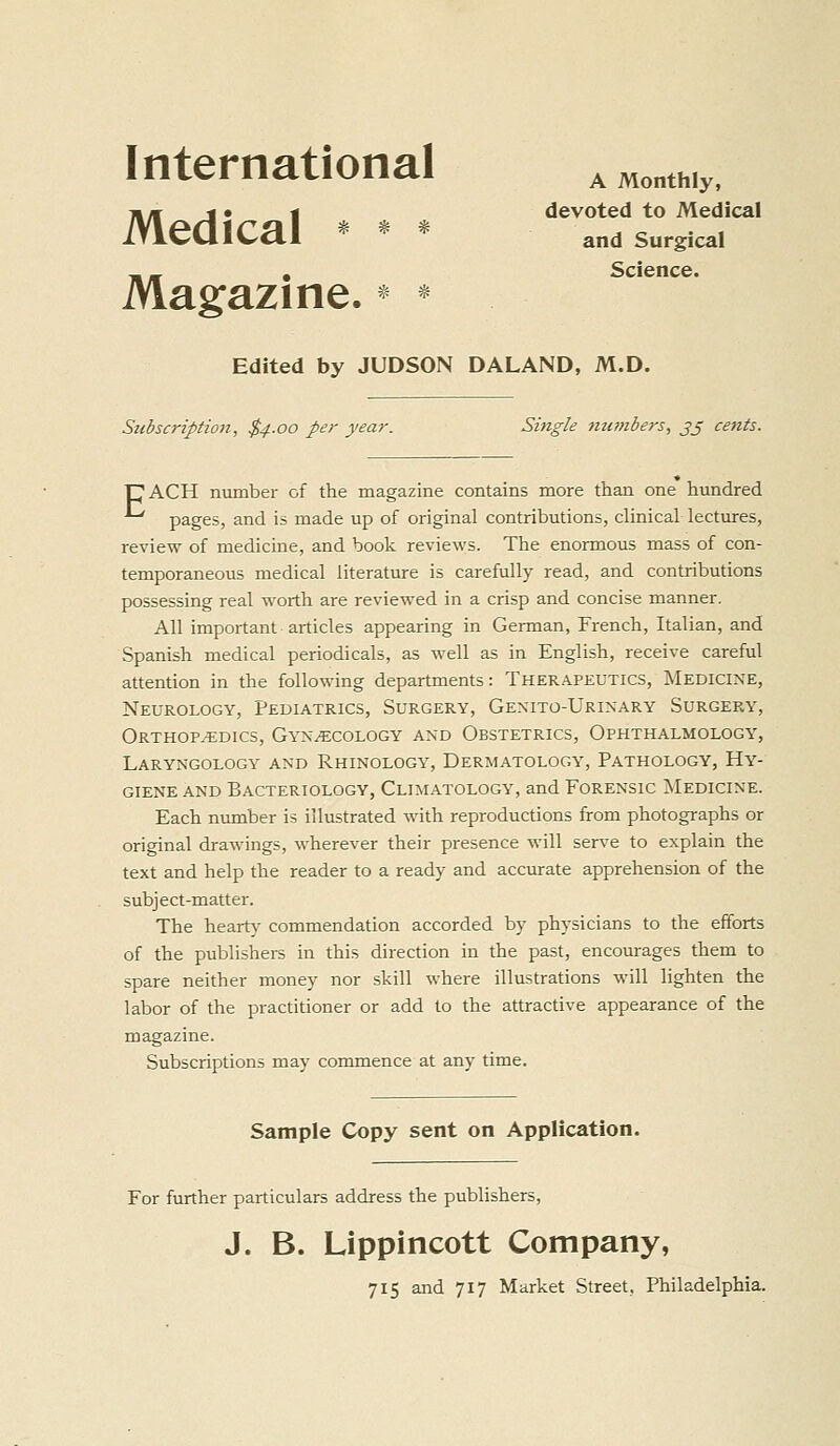 International ^„„„,hiy. 71/r J • « devoted to Medical Medical * ^ * and surgical _ _ , Science. Magazine. * * Edited by JUDSON DALAND, M.D. Subscription, $4.00 per year. Single mt?nbers, jj cents. UACH number of the magazine contains more than one hundred pages, and is made up of original contributions, clinical lectures, review of medicine, and book reviews. The enormous mass of con- temporaneous medical literature is carefully read, and contributions possessing real worth are reviewed in a crisp and concise manner. All important articles appearing in German, French, Italian, and Spanish medical periodicals, as well as in English, receive careful attention in the following departments: Therapeutics, Medicine, Neurology, Pediatrics, Surgery, Genito-Urinary Surgery, Orthopedics, Gynecology and Obstetrics, Ophthalmology, Laryngology and Rhinology, Dermatology, Pathology, Hy- giene and Bacteriology, Climatology, and Forensic jSIedicine. Each number is illustrated with reproductions from photographs or original drawings, wherever their presence will ser^'e to explain the text and help the reader to a ready and accmate apprehension of the subject-matter. The heart}- commendation accorded by physicians to the efforts of the publishers in this direction in the past, encourages them to spare neither money nor skill where illustrations will lighten the labor of the practitioner or add to the attractive appearance of the magazine. Subscriptions may commence at any time. Sample Copy sent on Application. For further particulars address the publishers, J. B. Lippincott Company,