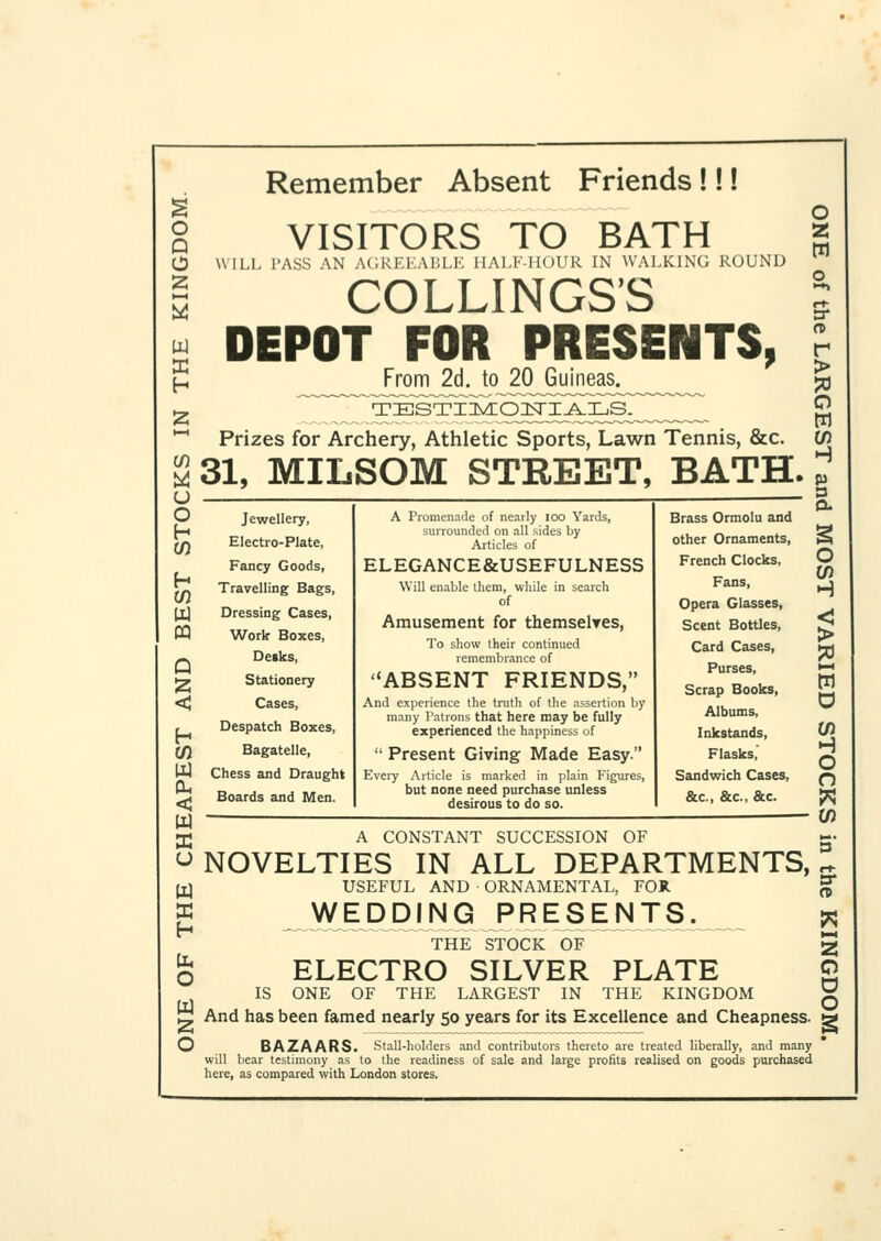 o a o z i—i W E H u o h h w w M Q < h (/) < w a u w as h o w o Remember Absent Friends !!! VISITORS TO BATH WILL I'ASS AN AGREEABLE HALF-HOUR IN WALKING ROUND COLLINGS'S DEPOT FOR PRESENTS, From 2d. to 20 Guineas. Prizes for Archery, Athletic Sports, Lawn Tennis, &c. 31, MILSOM STREET, BATH. J o z m n r > o w 0) Jewellery, Electro-Plate, Fancy Goods, Travelling Bags, Dressing Cases, Work Boxes, Desks, Stationery Cases, Despatch Boxes, Bagatelle, Chess and Draught Boards and Men. A Promenade of nearly ioo Yards, surrounded on all sides by Articles of ELEGANCE&USEFULNESS Will enable them, while in search of Amusement for themselves, To show their continued remembrance of ABSENT FRIENDS, And experience the truth of the assertion by many Tatrons that here may be fully experienced the happiness of  Present Giving Made Easy. Every Article is marked in plain Figures, but none need purchase unless desirous to do so. Brass Ormolu and other Ornaments, French Clocks, Fans, Opera Glasses, Scent Bottles, Card Cases, Purses, Scrap Books, Albums, Inkstands, Flasks, Sandwich Cases, &c, &c, &c. O If) H < > sa i—i w D to H O O to A CONSTANT SUCCESSION OF NOVELTIES IN ALL DEPARTMENTS, USEFUL AND • ORNAMENTAL, FOB. JfVEDDING PRESENTS^ THE STOCK OF ELECTRO SILVER PLATE IS ONE OF THE LARGEST IN THE KINGDOM And has been famed nearly 50 years for its Excellence and Cheapness. BAZAARS. Stall-holders and contributors thereto are treated liberally, and many will bear testimony as to the readiness of sale and large profits realised on goods purchased here, as compared with London stores. 3* a w H-* as o o o