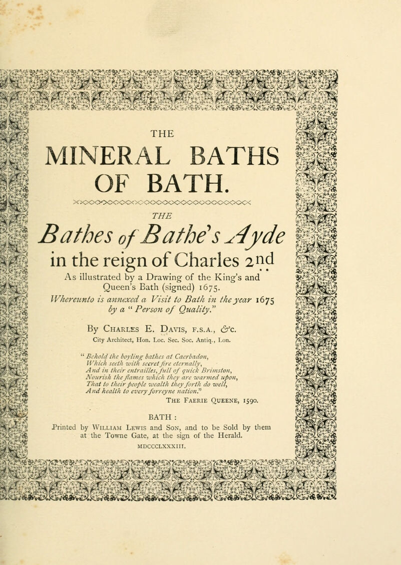 S4:. ■X:'. ^K- mm. THE ^h} MINERAL BATHS OF BATH. THE Bathes of Bathe's ^4yde in the reign of Charles 2d As illustrated by a Drawing of the King's and Queen's Bath (signed) 1675. Whereunto is annexed a Visit to Bath in the year 1675 by a Person of Quality. By Charles E. Davis, f.s.a., &c. City Architect, Hon. Loc. Sec. Soc. Antiq., Lon.  Behold the boyling bathes at Caerbadon, Which seeth with secret fire eternally, And in their cntraillesfftll of quick Brimston, Nourish the flames which they are wanned upon, That to their people wealth they forth do well, And health to every forreyne nation The Faerie Queene, 1590. BATH : Printed by William Lewis and Son, and to be Sold by them at the Towne Gate, at the sign of the Herald. MDCCCLXXXIII. a 6S V m lst. ^8J^2^^»^^«*»v^^^i8SS^ <^l»a^^S^«6a^K^« i&vsd