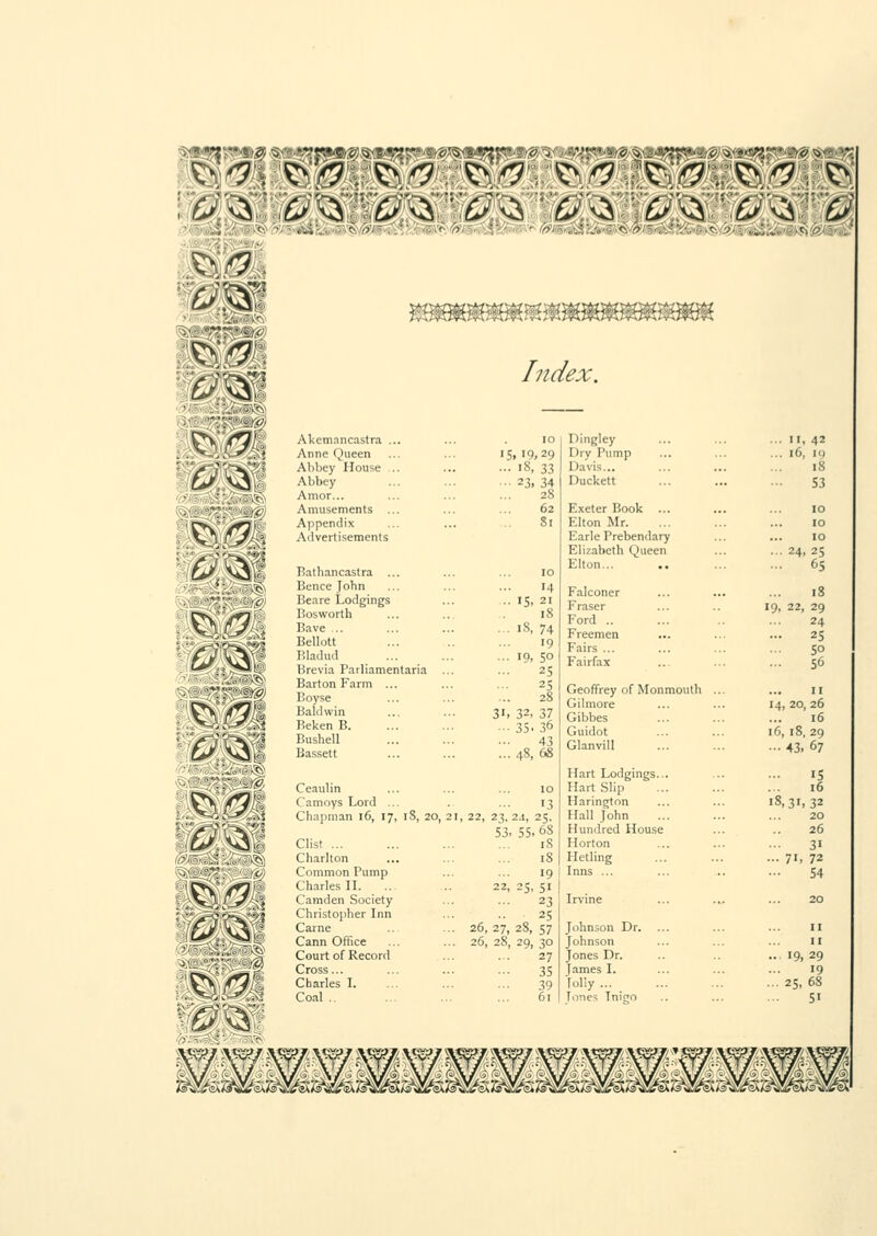 €21 Index. Akemnncastra ... Anne Queen Abbey House .. Abbey Amor... Amusements ... Appendix Advertisements Bathancastra ... Bence John Beare Lodgings Bosworth Bave ,.. Bellott Bladud Brevia Parliamentaria ... Barton Farm ... Boyse Baldwin Beken B. Bushell Bassett CeauHn Camoys Lord ... Chapman 16, 17, iS, 20, 21, Clist Charlton Common Tump Charles II. Camden Society Christopher Inn Came Cann Office Court of Record Cross... Charles I. Coal .. 15. '9,29 ... 18, 33 ■■• 23, 34 28 62 Si 14 15, 21 18 i8,74 19 10, 50 25 25 28 32, 37 35.36 43 48, 68 13 22, 23, 2.1, 25. S3, 55, 68 iS 18 19 22, 25, 51 23 25 26, 27, 28, 57 26, 28, 29, 30 27 35 39 61 Dingley ... II, 42 Dry Pump ... 16, 19 Davis... 18 Duckett 53 Exeter Book ... 10 Elton Mr. 10 Earle Prebendary 10 Elizabeth Queen ... 24, 25 Elton... ... 65 Falconer 18 Fraser 19, 22, 29 Ford .. 24 Freemen 25 Fairs ... 50 Fairfax ... 56 Geoffrey of Monmouth ... n Gilmore 14, 20, 26 Gibbes 16 Guidot 16, 18, 29 Glanvill •■• 43, 67 Hart Lodgings... 15 Hart Slip 16 Harington 18,31,32 Hall John 20 Hundred House 26 Horton 31 Hetling ... 71, 72 Inns ... 54 Irvine Johnson Dr. Johnson Jones Dr. James I. folly ... Tones Tnio II II 19, 29 19 25, 68 5i