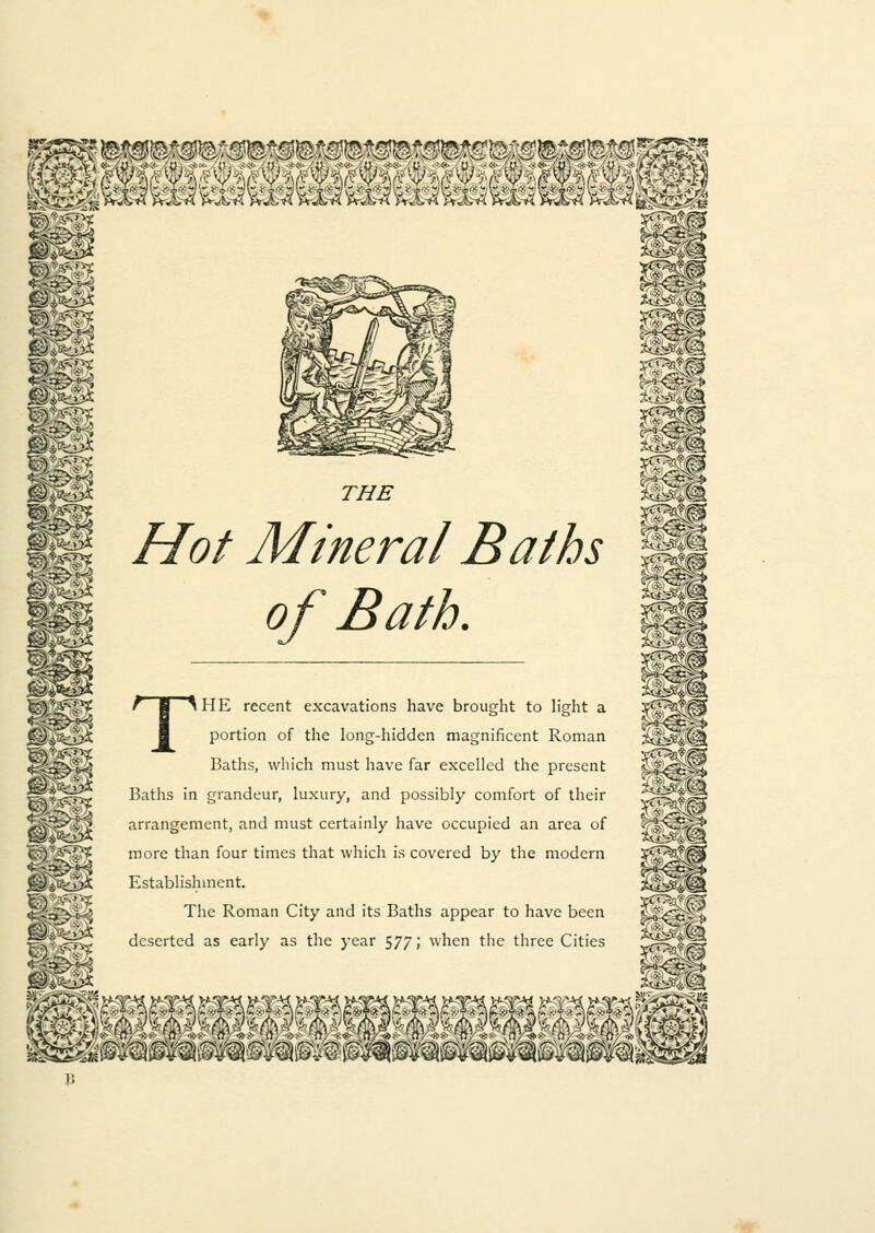 mm THE Hot Mineral Baths of Bath. 1H11 afe£« THE recent excavations have brought to light a portion of the long-hidden magnificent Roman Baths, which must have far excelled the present Baths in grandeur, luxury, and possibly comfort of their arrangement, and must certainly have occupied an area of more than four times that which is covered by the modern Establishment. The Roman City and its Baths appear to have been deserted as early as the year 577; when the three Cities Wm 5S%