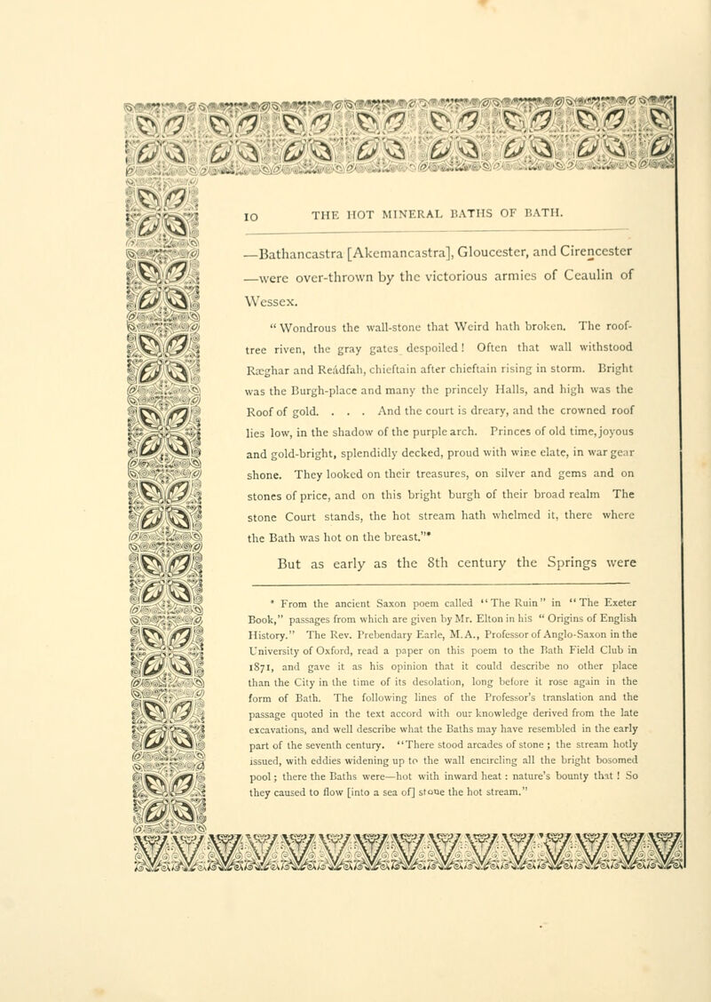 ''O'^Ui.-.,. £?vS THE HOT MINERAL BATHS OF BATH. ©.•.:-^:f': — Bathancastra [Akcmancastra], Gloucester, and Cirencester 5,;>J,,<!•.,{ were over-thrown by the victorious armies of Ceaulin of f$S>&4 Wessex. W'-'~S'-^!<Ji Wondrous the wall-stone that Weird hath broken. The roof- t;'\\\'£y-::} tree riven, the gray gates despoiled! Often that wall withstood | :'f*Z C\-* Rscghar and ReAdfah, chieftain after chieftain rising in storm. Bright '}>''-■ .';. ■-. was the Burgh-place and many the princely Halls, and high was the {^:,}'~V: '-.'•'' Mi;r*y'/^' Roof of gold. . . . And the court is dreary, and the crowned roof !':'V-^Sk.''''-i l'es l°w> 'n l^e snad°w of the purple arch. Princes of old time, joyous if;■£*■',,Nj)'j* and gold-bright, splendidly decked, proud with wine elate, in war gear shone. They looked on their treasures, on silver and gems and on stones of price, and on this bright burgh of their broad realm The stone Court stands, the hot stream hath whelmed it, there where the Bath was hot on the breast.* \'^V ]ffl)t But as early as the Sth century the Springs were :^*^' * From the ancient Saxon poem called The Ruin in The Exeter vC' ' •■■'■'_£■■• ■ - Wi Book, passages from which are given by Mr. Elton in his  Origins of English !f/.^\ /T^iv History. The Rev. Prebendary Earle, M. A., Professor of Anglo-Saxon in the SV* >-<> '<-».:,:' University of Oxford, read a paper on this poem to the Bath Field Club in %\fjj \^ „\ 1871, and gave it as his opinion that it could describe no other place !&(..■ ij.},:. ■' ■''S than the City in the time of its desolation, long before it rose again in the ^S2;':; ^t' f°rm °f Bath. The following lines of the Professor's translation and the v^T, fj/. j passage quoted in the text accord with our knowledge derived from the late excavations, and well describe what the Baths may have resembled in the early part of the seventh century. There stood arcades of stone ; the stream hotly issued, with eddies widening up to the wall encircling all the bright bosomed (5Vt>v'~/*3'- pool; there the Baths were—hot with inward heat: nature's bounty thit ! So f,.';^-i<£-»'.>* they caused to flow [into a sea of] stone the hot stream.
