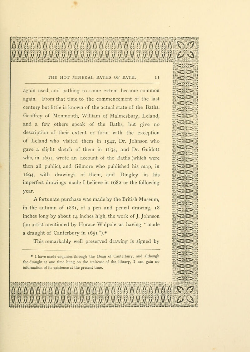 THE HOT MINERAL BATHS OF BATH. II again used, and bathing to some extent became common again. From that time to the commencement of the last century but little is known of the actual state of the Baths. Geoffrey of Monmouth, William of Malmcsbury, Lcland, and a few others speak of the Baths, but give no description of their extent or form with the exception of Leland who visited them in 1542, Dr. Johnson who gave a slight sketch of them in 1634, an^ Dr. Guidott who, in 1691, wrote an account of the Baths (which were then all public), and Gilmore who published his map, in 1694, with drawings of them, and Dingley in his imperfect drawings made I believe in 1682 or the following year. A fortunate purchase was made by the British Museum, in the autumn of 1SS1, of a pen and pencil drawing, 18 inches long by about 14 inches high, the work of J. Johnson (an artist mentioned by Horace Walpole as having made a draught of Canterbury in 1651 ).* This remarkably well preserved drawing is signed by * I have made enquiries through the Dean of Canterbury, and although the draught at one time hung on the staircase of the library, I can gain no information of its existence at the present time. B EOT S 3 fS ill S W fII9 III 9 3ffi0M