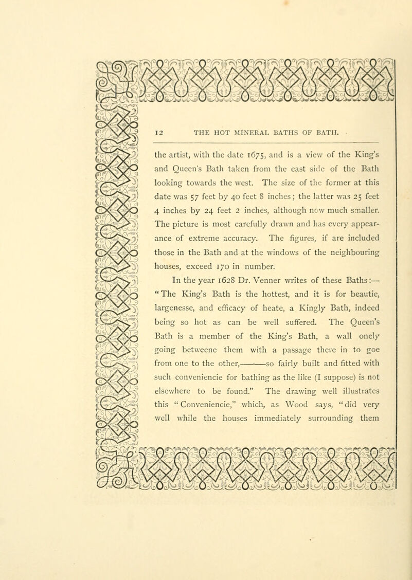 the artist, with the date 1675, and is a view of the King's and Queen's Bath taken from the east side of the Bath looking towards the west. The size of the former at this date was 57 feet by 40 feet 8 inches; the latter was 25 feet 4 inches by 24 feet 2 inches, although now much smaller. The picture is most carefully drawn and has every appear- ance of extreme accuracy. The figures, if are included those in the Bath and at the windows of the neighbouring houses, exceed 170 in number. In the year 1628 Dr. Venner writes of these Baths:—  The King's Bath is the hottest, and it is for beautie, largenesse, and efficacy of heate, a Kingly Bath, indeed being so hot as can be well suffered. The Queen's Bath is a member of the King's Bath, a wall onely going betweene them with a passage there in to goe from one to the other, so fairly built and fitted with such conveniencie for bathing as the like (I suppose) is not elsewhere to be found. The drawing well illustrates this  Conveniencie, which, as Wood says,  did very well while the houses immediately surrounding them