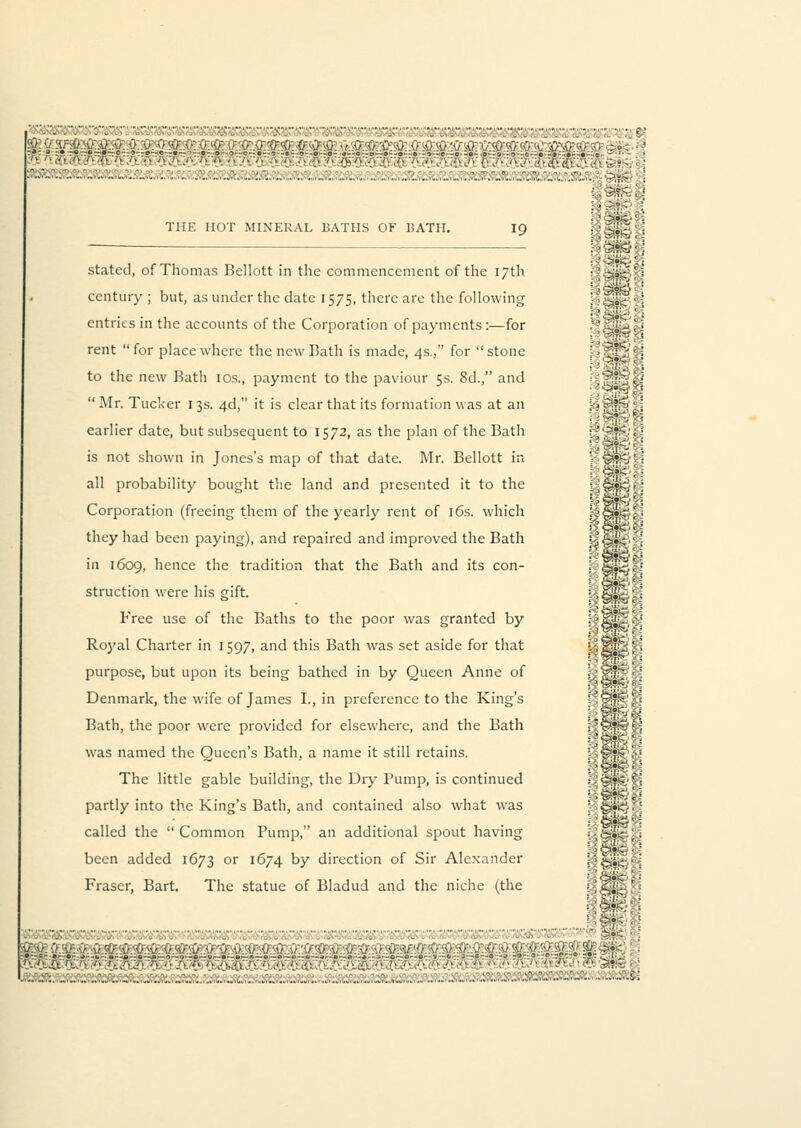 Hn«4l r ■ ■■■ ' - ■■ ■■■ ■ ■■■• ' e leg ff ^??'-f'V,'»rr/ ■;,'.;; ?;?,£•-;* ::. . ■-■-'■■' :.' : :. '.:.. ■•->■ v v THE HOT MINERAL 13ATHS OF BATH. 19 > &?& stated, of Thomas Bellott in the commencement of the 17th century ; but, as under the date 1575, there are the following entries in the accounts of the Corporation of payments :—for .: [.J-^l \ rent  for place where the new Bath is made, 4s., for  stone ; - ?:!^ ; j to the new Bath 10s., payment to the paviour 5s. 8d., and 'lf0U  Mr. Tucker 13s. 46, it is clear that its formation was at an L'<?i?K>'.] earlier date, but subsequent to 1572, as the plan of the Bath ^slcS'ti is not shown in Jones's map of that date. Mr. Bellott in )'■%&£>'';] all probability bought the land and presented it to the lUsl Corporation (freeing them of the yearly rent of 16s. which t-5*&;- they had been paying), and repaired and improved the Bath HsfeH in 1609, hence the tradition that the Bath and its con- J;§B*3«'j struction were his gift. bls*?^ Free use of the Baths to the poor was granted by pllllli Royal Charter in 1597, and this Bath was set aside for that ! IHH '■ purpose, but upon its being bathed in by Queen Anne of t-'S'^H; Denmark, the wife of James I., in preference to the King's Bath, the poor were provided for elsewhere, and the Bath SssSs was named the Oueen's Bath, a name it still retains. :'§!?fe\--? The little gable building, the Dry Pump, is continued ■ .&*<■■<■. '■- ■ ^?fe c -; partly into the King's Bath, and contained also what was • §•<-.• called the Common Pump, an additional spout having l\^'<)'- been added 1673 or 1674 by direction of Sir Alexander i-lfeftftfi Fraser, Bart. The statue of Bladud and the niche (the '-''IlB-