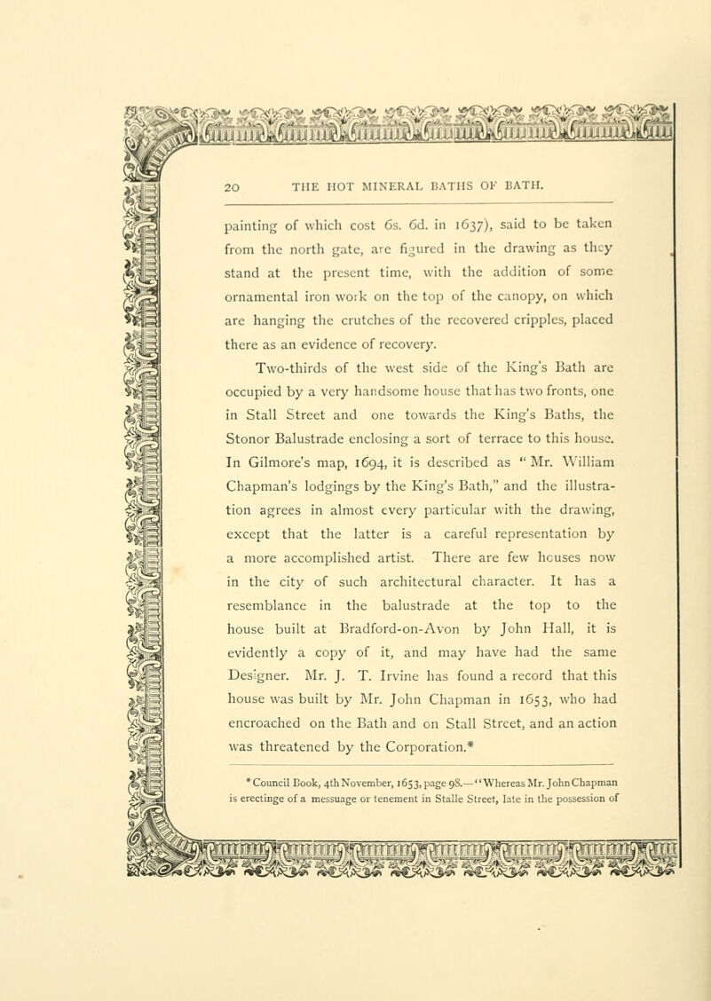 THE HOT MINERAL BATHS OK BATH. painting of which cost 6s. Cd. in 1637), said to be taken from the north gate, are figured in the drawing as they stand at the present time, with the addition of some ornamental iron work on the top of the canopy, on which are hanging the crutches of the recovered cripples, placed there as an evidence of recovery. Two-thirds of the west side of the King's Bath are occupied by a very handsome house that has two fronts, one in Stall Street and one towards the King's Baths, the Stonor Balustrade enclosing a sort of terrace to this house. In Gilmore's map, 1694, it is described as  Mr. William Chapman's lodgings by the King's Bath, and the illustra- tion agrees in almost every particular with the drawing, except that the latter is a careful representation by a more accomplished artist. There are few houses now in the city of such architectural character. It has a resemblance in the balustrade at the top to the house built at Bradford-on-Avon by John Hall, it is evidently a copy of it, and may have had the same Designer. Mr. J. T. Irvine has found a record that this house was built by Mr. John Chapman in 1653, who had encroached on the Bath and on Stall Street, and an action was threatened by the Corporation.* Council Book, 4thNovember, 1653, page 9S.— Whereas Mr. John Chapman is erectinge of a messuage or tenement in Stalle Street, late in the possession of