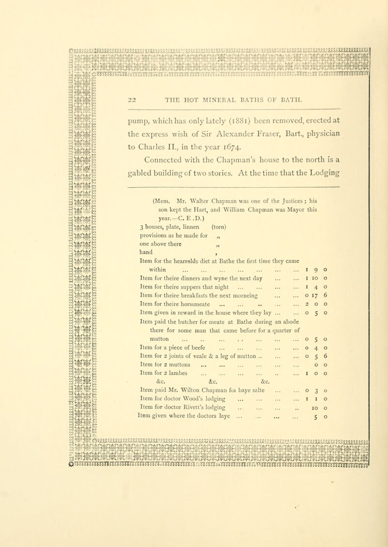 ■-■:■:■ ■. -; ■ 22 THE HOT MINERAL BATHS 01 BATH. pump, which has only lately (1881) been removed, erected at the express wish of Sir Alexander Fraser, Bart, physician to Charles II., in the year 1674. Connected with the Chapman's house to the north is a gabled building of two stories. At the time that the Lodging (Mem. Mr. Walter Chapman was one of the Justices ; his son kept the Hart, and William Chapman was Mayor this year.—C. E .D.) 3 houses, plate, liimen (torn) provisions as he made for „ one above there „ hand , Item for the hearrolds diet at Bathe the first time they came within I 9 Item for theire dinners and wyne the next day I 10 Item for theire suppers that night ... I 4 Item for theire breakfasts the next morneing o 17 Item for theire horssmeate 2 o Item given in reward in the house where they lay ... ... o 5 Item paid the butcher for meate at Bathe during an abode there for some man that came before for a quarter of mutton 05 Item for a piece of beefe ... o 4 Item for 2 joints of veale & a leg of mutton .. o 5 Item for 2 muttons o Item for 2 lambes ... 1 o &c. &c. &c. Item paid Mr. Wilton Chapman for baye salte o 3 Item for doctor Wood's lodging ... I I Item for doctor Rivett's lodging .. 10 Item given where the doctors laye ... ... 5 JUS m