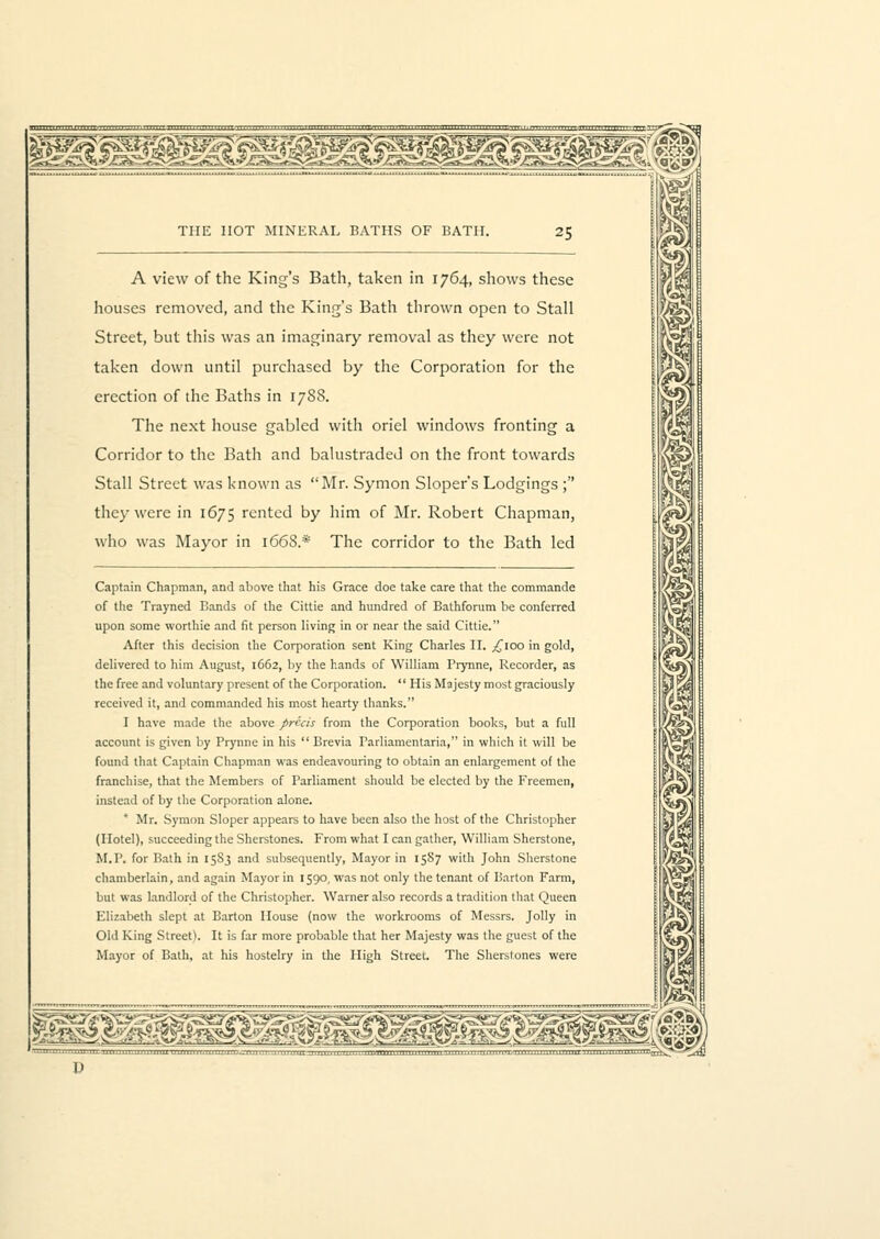 A view of the King's Bath, taken in 1764, shows these houses removed, and the King's Bath thrown open to Stall Street, but this was an imaginary removal as they were not taken down until purchased by the Corporation for the erection of the Baths in 1788. The next house gabled with oriel windows fronting a Corridor to the Bath and balustraded on the front towards Stall Street was known as Mr. Symon Sloper's Lodgings ; they were in 1675 rented by him of Mr. Robert Chapman, who was Mayor in 1668.* The corridor to the Bath led Captain Chapman, and above that his Grace doe take care that the commande of the Trayned Bands of the Cittie and hundred of Bathforum be conferred upon some worthie and fit person living in or near the said Cittie. After this decision the Corporation sent King Charles II. j£ioo in gold, delivered to him August, 1662, by the hands of William Frynne, Recorder, as the free and voluntary present of the Corporation.  His Majesty most graciously received it, and commanded his most hearty thanks. I have made the above precis from the Corporation books, but a full account is given by Prynne in his  Brevia Parliamentarian' in which it will be found that Captain Chapman was endeavouring to obtain an enlargement of the franchise, that the Members of Parliament should be elected by the Freemen, instead of by the Corporation alone. * Mr. Symon Sloper appears to have been also the host of the Christopher (Hotel), succeeding the Sherstones. From what I can gather, William Sherstone, M.P. for Bath in 15S3 and subsequently, Mayor in 15S7 with John Sherstone chamberlain, and again Mayor in 1590, was not only the tenant of Barton Farm, but was landlord of the Christopher. Warner also records a tradition that Queen Elizabeth slept at Barton House (now the workrooms of Messrs. Jolly in Old King StreeO. It is far more probable that her Majesty was the guest of the Mayor of Bath, at his hostelry in the High Street. The Sherstones were mBsmmswssag^sBmmBg^mBMam.
