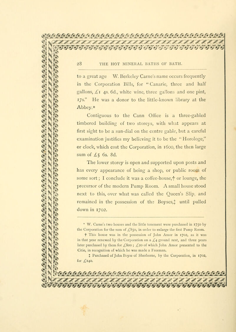(SgAtA 'i^A'*/* r* fi r*' £ £ ^ £ ® r* f* & C*f* S ft £ ftft ft ftft ftft ft*ft ft^ft, V iv ir iL 4k- A.' A. 4k 4k 4* ,W 4v ^k' 4k 4k /k' ii 4k -k 4k 4k 4V' Jk: *k xi ii Jk 4k' ik 4k *k 4k *k 4\ .k 4V 4*. 4 ^ \yy y y y y yy y yy yyiyy y y y y yy y y y y y y yy lal /^DiK* 28 THE HOT MINERAL BATHS OF BATH. S3 M K> ft]y| to a great age W. Berkeley Cariic's name occurs frequently /•^NpN 'n tnc Corporation Bills, for  Canarie, three and half ® <Sifr gallons, £i 4s. 6d., white wine, three gallons and one pint, @,^Ra l7s- He was a donor to the little-known library at the ?<N$ Abbey.* <Sfcjw Contiguous to the Cann Office is a three-gabled AlNr> timbered building of two storeys, with what appears at (gj rojg» first sight to be a sun-dial on the centre gable, but a careful /fisdKS examination justifies my believing it to be the Horologe, ® M\r or clock, which cost the Corporation, in 1600, the then large <d|gK> sum of ^5 6s. 8d. ^j kj tY The lower storey is open and supported upon posts and @ ^ p> has every appearance of being a shop, or public room of til tk)lft some sort; I conclude it was a coffee-house,-f- or lounge, the $3 ^ K* precursor of the modern Pump Room. A small house stood $3rXK) next to this, over what was called the Queen's Slip, and 1 remained in the possession of the Boyses.j until pulled <fl N® down in 1702. <S Ik) k^  ■ fame's two houses and the little tenement were purchased in 175° by (Jj] £•» E§> the Corporation for the sum of ,£850, in order to enlarge the first Pump Room. @] H\ |?> t This house was in the possession of John Amor in 1702, as it was <M r\ 1$ in that year renewed by the Corporation on a £4 ground rent, and three years @i (A K?' 'ater purchased by them for ^800 ; ^20 of which John Amor presented to the s?2 ^s & Citie, in recognition of which he was made a Freeman. 5^ fe*' X Purchased of John Eoyse of Sherborne, by the Corporation, in 1702, ^iH^^^^y:yyyy:yMy:^^^.y:y:^y:yyyy:y^^yy-^'^y