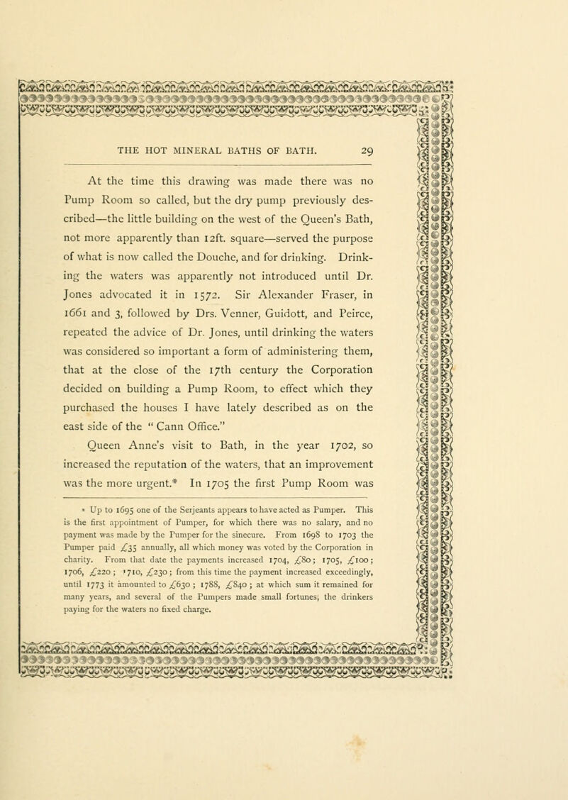 CS?. At the time this drawing was made there was no Pump Room so called, but the dry pump previously des- cribed—the little building on the west of the Queen's Bath, not more apparently than 12ft. square—served the purpose of what is now called the Douche, and for drinking. Drink- ing the waters was apparently not introduced until Dr. Jones advocated it in 1572. Sir Alexander Fraser, in 1661 and 3, followed by Drs. Venner, Guidott, and Peirce, repeated the advice of Dr. Jones, until drinking the waters was considered so important a form of administering them, that at the close of the 17th century the Corporation decided on building a Pump Room, to effect which they purchased the houses I have lately described as on the east side of the  Cann Office. Queen Anne's visit to Bath, in the year 1702, so increased the reputation of the waters, that an improvement was the more urgent.* In 1705 the first Pump Room was » Up to 1695 one of the Serjeants appears to have acted as Pumper. This is the first appointment of Pumper, for which there was no salary, and no payment was made by the Tumper for the sinecure. From 1698 to 1703 the Pumper paid .£35 annually, all which money was voted by the Corporation in charity. From that date the payments increased 1704, ,£80; 1705, ^100; '70Di ^220; '710, ^230; from this time the payment increased exceedingly, until 1773 it amounted to ^630 ; 1788, .£840; at which sum it remained for many years, and several of the Pumpers made small fortunes, the drinkers paying for the waters no fixed charge. ..^<v..o:.-.y.^<.^