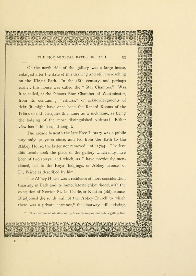 On the north side of the gallery was a large house, enlarged after the date of this drawing and still encroaching on the King's Bath. In the iSth century, and perhaps earlier, this house was called the  Star Chamber. Was it so called, as the famous Star Chamber of Westminster, from its containing eshtars, or acknowledgments of debt (it might have once been the Record Rooms of the Prior), or did it acquire this name as a nickname, as being the lodging of the most distinguished visitors ? Either view has I think equal weight. The arcade beneath the late Free Library was a public way only 40 years since, and led from the Bath to the Abbey House, the latter not removed until 1754. I believe this arcade took the place of the gallery which may have been of two storys, and which, as I have previously men- tioned, led to the Royal lodgings, or Abbey House, of Dr. Peirce as described by him. The Abbey House was a residence of more consideration than any in Bath and its immediate neighbourhood, with the exception of Newton St. Lo Castle, or Kelston (old) House, It adjoined the south wall of the Abbey Church, to which there was a private entrance,* the doorway still existing, *  The convenient situation of my house having on one side a gallery that
