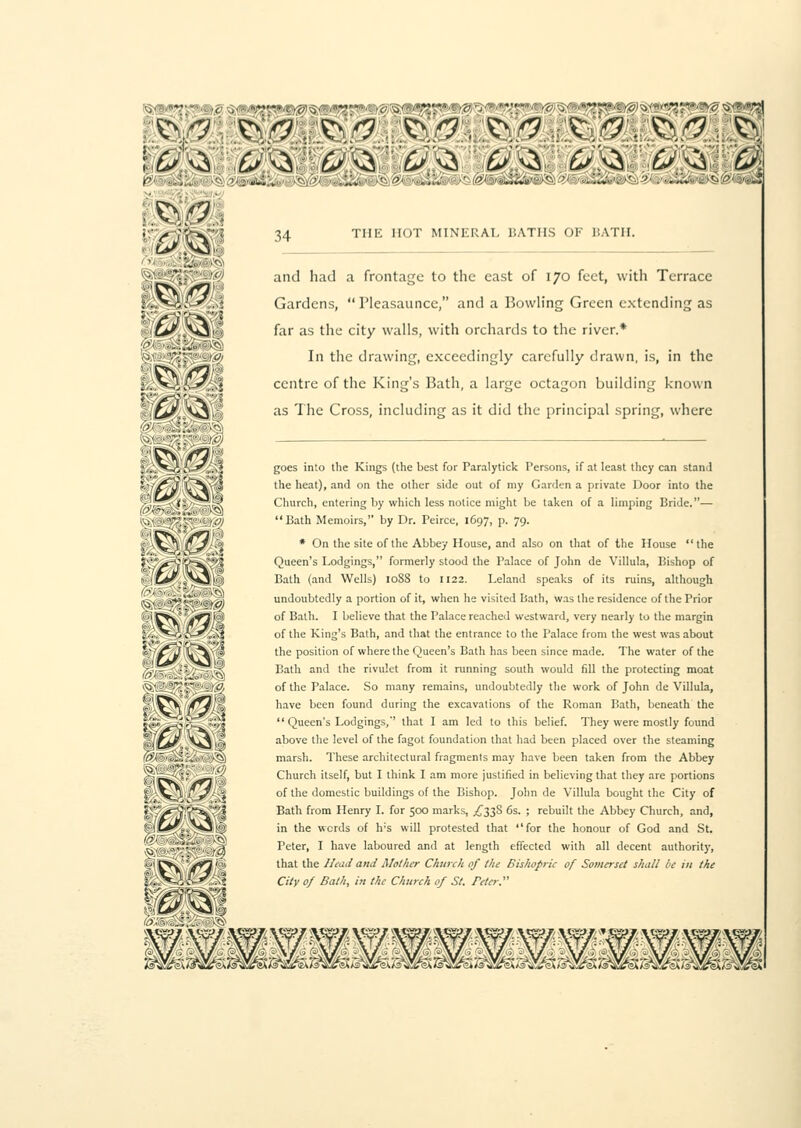 P' 34 the hot mineral baths or hath. and had a frontage to the cast of 170 feet, with Terrace Gardens,  Pleasaunce, and a Bowling Green extending as far as the city walls, with orchards to the river.* In the drawing, exceedingly carefully drawn, is, in the centre of the King's Bath, a large octagon building known as The Cross, including as it did the principal spring, where goes into the Kings (the best for Paralytick Persons, if at least they can stand the heat), and on the other side out of my Garden a private Door into the Church, entering by which less notice might be taken of a limping Bride.— Bath Memoirs, by Dr. Peirce, 1697, p. 79. * On the site of the Abbey House, and also on that of the House the $','*'/*V;V~^':,'5 Queen's Lodgings, formerly stood the Palace of John de Villula, Bishop of ''■,'&/.;AO,|'i: Bath (and Wells) 10SS to 1122. Leland speaks of its ruins, although ' ''yii'!.', -',..' undoubtedly a portion of it, when he visited Bath, was the residence of the Prior - Wy j^K* of Bath. I believe that the Palace reached westward, very nearly to the margin ;....^-o-H-^i-Xi of the King's Bath, and that the entrance to the Palace from the west was about *•' fj \\'!? tne position of where the Queen's Bath has been since made. The water of the ';.-;-, ■-,,', f '!; Bath and the rivulet from it running south would fill the protecting moat V.'?•-!: - '' of the Palace. So many remains, undoubtedly the work of John de Villula, k'IvV ('?'•''' have been found during the excavations of the Roman Bath, beneath the -'•*. L-or-_SvJ  Queen's Lodgings, that I am led to this belief. They were mostly found Vfjf V^ ,\ above the level of the fagot foundation that had been placed over the steaming marsh. These architectural fragments may have been taken from the Abbey Church itself, but I think I am more justified in believing that they are portions of the domestic buildings of the Bishop. John de Villula bought the City of Bath from Henry I. for 500 marks, ^338 6s. ; rebuilt the Abbey Church, and, in the words of h;s will protested that for the honour of God and St. Peter, I have laboured and at length effected with all decent authority, that the Head and Mother Church of the Bishopric of Somerset shall be in the City of Bath, in the Church of St. refer.